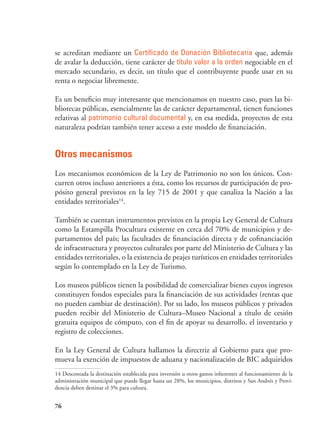 76
se acreditan mediante un Certificado de Donación Bibliotecaria que, además
de avalar la deducción, tiene carácter de título valor a la orden negociable en el
mercado secundario, es decir, un título que el contribuyente puede usar en su
renta o negociar libremente.
Es un beneficio muy interesante que mencionamos en nuestro caso, pues las bi-
bliotecas públicas, esencialmente las de carácter departamental, tienen funciones
relativas al patrimonio cultural documental y, en esa medida, proyectos de esta
naturaleza podrían también tener acceso a este modelo de financiación.
Otros mecanismos
Los mecanismos económicos de la Ley de Patrimonio no son los únicos. Con-
curren otros incluso anteriores a ésta, como los recursos de participación de pro-
pósito general previstos en la ley 715 de 2001 y que canaliza la Nación a las
entidades territoriales14
.
También se cuentan instrumentos previstos en la propia Ley General de Cultura
como la Estampilla Procultura existente en cerca del 70% de municipios y de-
partamentos del país; las facultades de financiación directa y de cofinanciación
de infraestructura y proyectos culturales por parte del Ministerio de Cultura y las
entidades territoriales, o la existencia de peajes turísticos en entidades territoriales
según lo contemplado en la Ley de Turismo.
Los museos públicos tienen la posibilidad de comercializar bienes cuyos ingresos
constituyen fondos especiales para la financiación de sus actividades (rentas que
no pueden cambiar de destinación). Por su lado, los museos públicos y privados
pueden recibir del Ministerio de Cultura–Museo Nacional a título de cesión
gratuita equipos de cómputo, con el fin de apoyar su desarrollo, el inventario y
registro de colecciones.
En la Ley General de Cultura hallamos la directriz al Gobierno para que pro-
mueva la exención de impuestos de aduana y nacionalización de BIC adquiridos
14 Descontada la destinación establecida para inversión u otros gastos inherentes al funcionamiento de la
administración municipal que puede llegar hasta un 28%, los municipios, distritos y San Andrés y Provi-
dencia deben destinar el 3% para cultura.
 