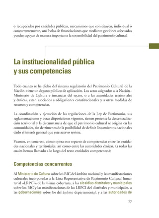 77
o recuperados por entidades públicas, mecanismos que constituyen, individual o
concurrentemente, una bolsa de financiaciones que mediante gestiones adecuadas
pueden apoyar de manera importante la sostenibilidad del patrimonio cultural.
La institucionalidad pública
y sus competencias
Todo cuanto se ha dicho del sistema regulatorio del Patrimonio Cultural de la
Nación, tiene un órgano público de aplicación. Los actos asignados a la Nación–
Ministerio de Cultura e instancias del sector, o a las autoridades territoriales
y étnicas, están asociados a obligaciones constitucionales y a otras medidas de
recursos y competencias.
La coordinación y ejecución de las regulaciones de la Ley de Patrimonio, sus
reglamentaciones y otras disposiciones vigentes, tienen presente la descentraliza-
ción territorial y la circunstancia de que el patrimonio cultural se origina en las
comunidades, sin detrimento de la posibilidad de definir lineamientos nacionales
dado el interés general que este acervo reviste.
Veamos, en concreto, cómo opera este reparto de competencias entre las entida-
des nacionales y territoriales, así como entre las autoridades étnicas, (a todas las
cuales hemos llamado a lo largo del texto entidades competentes):
Competencias concurrentes
Al Ministerio de Cultura sobre los BIC del ámbito nacional y las manifestaciones
culturales incorporadas a la Lista Representativa de Patrimonio Cultural Inma-
terial –LRPCI– de la misma cobertura, a las alcaldías distritales y municipales
sobre los BIC y las manifestaciones de las LRPCI del distritales y municipales, a
las gobernaciones sobre los del ámbito departamental, y a las autoridades de
 