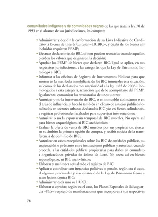 78
comunidades indígenas y de comunidades negras de las que trata la ley 70 de
1993 en el alcance de sus jurisdicciones, les compete:
•	Administrar y decidir la conformación de su Lista Indicativa de Candi-
datos a Bienes de Interés Cultural –LICBIC–, y cuáles de los bienes allí
incluidos requieren PEMP;
•	Efectuar declaratorias de BIC, si bien pueden revocarlas cuando aquellos
pierden los valores que originaron la decisión;
•	Aprobar los PEMP de bienes que declaren BIC. Igual se aplica, en sus
respectivas jurisdicciones, a las categorías que la Ley de Patrimonio ho-
mologó a BIC;
•	Informar a las oficinas de Registro de Instrumentos Públicos para que
anoten en la matrícula inmobiliaria de los BIC inmuebles esta situación,
así como de los declarados con anterioridad a la ley 1185 de 2008 u ho-
mologados a esta categoría, actuación que debe acompañarse del PEMP.
Igualmente, comunicar las revocatorias de unos u otros;
•	Autorizar o no la intervención de BIC, o en inmuebles colindantes o en
el área de influencia, y hacerlo también en el caso de espacios públicos lo-
calizados en sectores urbanos declarados BIC y/o en bienes colindantes,
y registrar profesionales facultados para supervisar intervenciones;
•	Autorizar o no la exportación temporal de BIC muebles. No opera así
para bienes arqueológicos, ni BIC archivísticos;
•	Evaluar la oferta de venta de BIC muebles por sus propietarios, ejercer
en su ámbito la primera opción de compra, y recibir noticia de la trans-
ferencia de dominio de BIC;
•	Autorizar en casos excepcionales sobre los BIC de entidades públicas, su
enajenación o préstamo entre instituciones públicas y autorizar, cuando
proceda, a las entidades públicas propietarias para darlos en comodato
a organizaciones privadas sin ánimo de lucro. No opera así en bienes
arqueológicos, ni BIC archivísticos;
•	Elaborar y mantener actualizado el registro de BIC;
•	Aplicar o coordinar con instancias policivas o penales, según sea el caso,
el régimen precautelar y sancionatorio de la Ley de Patrimonio frente a
actos lesivos contra BIC;
•	Administrar cada uno su LRPCI;
•	Elaborar o aprobar, según sea el caso, los Planes Especiales de Salvaguar-
dia –PES– respecto de manifestaciones que incorporen a sus respectivas
 