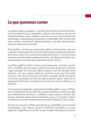 7
Lo que queremos contar
Las políticas públicas dirigidas a la atención del inmenso universo del Patrimo-
nio Cultural de la Nación, constituido no sólo por sitios históricos, sino por una
infinidad de bienes incluso muebles y naturales, así como por manifestaciones
tradicionales y contemporáneas de personas o comunidades, debe articular múl-
tiples variables e instrumentos: algunos del Estado, otros de la orbita privada y
muchos de dimensión concertada.
Entre aquéllos, se destacan las competencias públicas y administrativas, que en el
campo de la cultura parten de un criterio amplio de descentralización territorial y
de servicios, es decir, de las atribuciones propias del Ejecutivo a través de diversas
instancias nacionales, de las entidades territoriales y de algunas autoridades cons-
titucionalmente reconocidas para la gestión de asuntos propios.
Las políticas públicas también se basan en los presupuestos nacionales y territo-
riales, concebidos como inversión social bajo la premisa de que éstos se destinan
–según conceptos de la hacienda pública moderna– hacia los llamados bienes
colectivos, o lo que es igual, aquellos de prioritario interés para el desarrollo
social, los cuales por los costos que demandan no pueden dejarse únicamente
a la iniciativa particular. Esas líneas de política suponen asignar, además de los
presupuestos del Estado, un conjunto de incentivos de carácter tributario y no
tributario.
Los instrumentos regulatorios complementan la política pública respecto del Patri-
monio Cultural de la Nación. Sobre ellos queremos hablarles en términos sencillos
pero suficientemente ilustrativos a ciudadanos, artistas, gestores culturales, pro-
pietarios, colectivos, grupos étnicos, funcionarios, jueces y, en general, a quienes
incumbe el rico concepto del Patrimonio Cultural de la Nación, es decir, a todos.
Tenemos la convicción, también expresada por las comunidades, por estamentos
internacionales y por expertos, de que en Colombia consolidamos un marco
regulatorio vanguardista para atender asuntos complejos del patrimonio cultural.
 