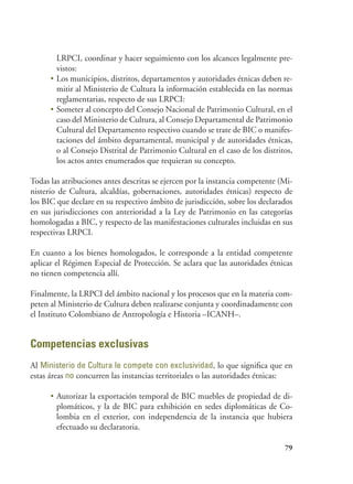 79
LRPCI, coordinar y hacer seguimiento con los alcances legalmente pre-
vistos:
•	Los municipios, distritos, departamentos y autoridades étnicas deben re-
mitir al Ministerio de Cultura la información establecida en las normas
reglamentarias, respecto de sus LRPCI:
•	Someter al concepto del Consejo Nacional de Patrimonio Cultural, en el
caso del Ministerio de Cultura, al Consejo Departamental de Patrimonio
Cultural del Departamento respectivo cuando se trate de BIC o manifes-
taciones del ámbito departamental, municipal y de autoridades étnicas,
o al Consejo Distrital de Patrimonio Cultural en el caso de los distritos,
los actos antes enumerados que requieran su concepto.
Todas las atribuciones antes descritas se ejercen por la instancia competente (Mi-
nisterio de Cultura, alcaldías, gobernaciones, autoridades étnicas) respecto de
los BIC que declare en su respectivo ámbito de jurisdicción, sobre los declarados
en sus jurisdicciones con anterioridad a la Ley de Patrimonio en las categorías
homologadas a BIC, y respecto de las manifestaciones culturales incluidas en sus
respectivas LRPCI.
En cuanto a los bienes homologados, le corresponde a la entidad competente
aplicar el Régimen Especial de Protección. Se aclara que las autoridades étnicas
no tienen competencia allí.
Finalmente, la LRPCI del ámbito nacional y los procesos que en la materia com-
peten al Ministerio de Cultura deben realizarse conjunta y coordinadamente con
el Instituto Colombiano de Antropología e Historia –ICANH–.
Competencias exclusivas
Al Ministerio de Cultura le compete con exclusividad, lo que significa que en
estas áreas no concurren las instancias territoriales o las autoridades étnicas:
•	Autorizar la exportación temporal de BIC muebles de propiedad de di-
plomáticos, y la de BIC para exhibición en sedes diplomáticas de Co-
lombia en el exterior, con independencia de la instancia que hubiera
efectuado su declaratoria.
 