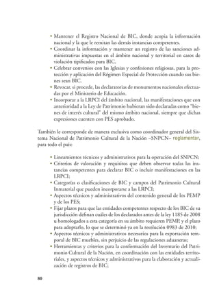 80
•	Mantener el Registro Nacional de BIC, donde acopia la información
nacional y la que le remitan las demás instancias competentes.
•	Coordinar la información y mantener un registro de las sanciones ad-
ministrativas impuestas en el ámbito nacional y territorial en casos de
violación tipificados para BIC.
•	Celebrar convenios con las Iglesias y confesiones religiosas, para la pro-
tección y aplicación del Régimen Especial de Protección cuando sus bie-
nes sean BIC.
•	Revocar, si procede, las declaratorias de monumentos nacionales efectua-
das por el Ministerio de Educación.
•	Incorporar a la LRPCI del ámbito nacional, las manifestaciones que con
anterioridad a la Ley de Patrimonio hubieran sido declaradas como “bie-
nes de interés cultural” del mismo ámbito nacional, siempre que dichas
expresiones cuenten con PES aprobado.
También le corresponde de manera exclusiva como coordinador general del Sis-
tema Nacional de Patrimonio Cultural de la Nación –SNPCN– reglamentar,
para todo el país:
•	Lineamientos técnicos y administrativos para la operación del SNPCN;
•	Criterios de valoración y requisitos que deben observar todas las ins-
tancias competentes para declarar BIC o incluir manifestaciones en las
LRPCI;
•	Categorías o clasificaciones de BIC y campos del Patrimonio Cultural
Inmaterial que pueden incorporarse a las LRPCI;
•	Aspectos técnicos y administrativos del contenido general de los PEMP
y de los PES;
•	Fijar plazos para que las entidades competentes respecto de los BIC de su
jurisdicción definan cuáles de los declarados antes de la ley 1185 de 2008
u homologados a esta categoría en su ámbito requieren PEMP, y el plazo
para adoptarlo, lo que se determinó ya en la resolución 0983 de 2010;
•	Aspectos técnicos y administrativos necesarios para la exportación tem-
poral de BIC muebles, sin perjuicio de las regulaciones aduaneras;
•	Herramientas y criterios para la conformación del Inventario del Patri-
monio Cultural de la Nación, en coordinación con las entidades territo-
riales, y aspectos técnicos y administrativos para la elaboración y actuali-
zación de registros de BIC;
 