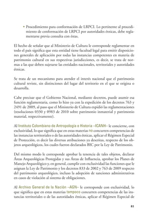 81
•	Procedimiento para conformación de LRPCI. Lo pertinente al procedi-
miento de conformación de LRPCI por autoridades étnicas, debe regla-
mentarse previa consulta con éstas.
El hecho de señalar que al Ministerio de Cultura le corresponde reglamentar en
todo el país significa que esta entidad tiene facultad legal para emitir disposicio-
nes generales de aplicación por todas las instancias competentes en materia de
patrimonio cultural en sus respectivas jurisdicciones, es decir, se trata de nor-
mas a las que deben sujetarse las entidades nacionales, territoriales y autoridades
étnicas.
Se trata de un mecanismo para atender el interés nacional que el patrimonio
cultural reviste, sin distinciones del lugar del territorio en el que se origina o
desarrolla.
Cabe precisar que el Gobierno Nacional, mediante decretos, puede asumir esa
función reglamentaria, como lo hizo ya con la expedición de los decretos 763 y
2491 de 2009, al paso que el Ministerio de Cultura expidió las reglamentaciones
(resoluciones 0330 y 0983 de 2010 sobre patrimonio inmaterial y patrimonio
material, respectivamente).
Al Instituto Colombiano de Antropología e Historia –ICANH– le concierne, con
exclusividad, lo que significa que en estas materias no concurren competencias de
las instancias territoriales o de las autoridades étnicas, aplicar el Régimen Especial
de Protección, es decir las diversas atribuciones ya descritas, respecto de los ob-
jetos arqueológicos, los cuales fueron declarados BIC por la Ley de Patrimonio.
Del mismo modo le corresponde aprobar la tenencia de tales objetos, declarar
Áreas Arqueológicas Protegidas y sus Áreas de Influencia, aprobar los Planes de
Manejo Arqueológico y, en general, cumplir con exclusividad las funciones que le
asignan la Ley de Patrimonio y los decretos 833 de 2002 y 763 de 2009 respecto
del patrimonio arqueológico, incluso la adopción de sanciones administrativas
en casos de violación al sistema de obligaciones.
Al Archivo General de la Nación –AGN– le corresponde con exclusividad, lo
que significa que en estas materias tampoco concurren competencias de las ins-
tancias territoriales o de las autoridades étnicas, aplicar el Régimen Especial de
 