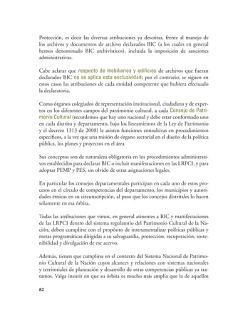 82
Protección, es decir las diversas atribuciones ya descritas, frente al manejo de
los archivos y documentos de archivo declarados BIC (a los cuales en general
hemos denominado BIC archivísticos), incluida la imposición de sanciones
administrativas.
Cabe aclarar que respecto de mobiliarios y edificios de archivos que fueran
declarados BIC no se aplica esta exclusividad; por el contrario, se siguen en
estos casos las atribuciones de cada entidad competente que hubiera efectuado
la declaratoria.
Como órganos colegiados de representación institucional, ciudadana y de exper-
tos en los diferentes campos del patrimonio cultural, a cada Consejo de Patri-
monio Cultural (recordemos que hay uno nacional y debe estar conformado uno
en cada distrito y departamento, bajo los lineamientos de la Ley de Patrimonio
y el decreto 1313 de 2008) le asisten funciones consultivas en procedimientos
específicos, a la vez que una misión de órgano sectorial en el diseño de la política
pública, los planes y proyectos en el área.
Sus conceptos son de naturaleza obligatoria en los procedimientos administrati-
vos establecidos para declarar BIC o incluir manifestaciones en las LRPCI, y para
adoptar PEMP y PES, sin olvido de otras asignaciones legales.
En particular los consejos departamentales participan en cada uno de estos pro-
cesos en el círculo de competencias del departamento, los municipios y autori-
dades étnicas en su circunscripción, al paso que los concejos distritales lo hacen
solamente en esa órbita.
Todas las atribuciones que vimos, en general atinentes a BIC y manifestaciones
de las LRPCI dentro del sistema regulatorio del Patrimonio Cultural de la Na-
ción, deben cumplirse con el propósito de instrumentalizar políticas públicas y
metas programáticas dirigidas a su salvaguardia, protección, recuperación, soste-
nibilidad y divulgación de ese acervo.
Además, tienen que cumplirse en el contexto del Sistema Nacional de Patrimo-
nio Cultural de la Nación cuyos alcances y relaciones con sistemas nacionales
y territoriales de planeación y desarrollo de otras competencias públicas ya tra-
tamos. Valga insistir en que su órbita es mucho más amplia que la de aquellos
 