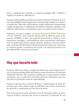 83
bienes y manifestaciones incluidos en categorías protegidas (BIC y LRPCI) y
engloba a los demás no calificados así.
Aunque la política pública nacional en la materia la formula el Ministerio de Cul-
tura, cada entidad territorial y grupo étnico tiene facultades análogas en su respecti-
va jurisdicción. Todos ellos, adicionalmente, reciben atribuciones constitucionales
y legales de gasto para el cumplimiento de políticas y funciones específicas, bajo
coberturas, destinaciones y procedimientos que en un acápite anterior tratamos.
Finalmente, en cuanto a política, el Consejo Nacional de Política Económica
y Social –CONPES– tiene la función (decreto 2491 de 2009) de emitir un do-
cumento CONPES, es decir, una propuesta intersectorial en donde se tracen
lineamientos, estrategias y recomendaciones sobre conocimientos tradicionales,
sitios de significación cultural y paisajes culturales, medicina y artesanía tradicio-
nales, elementos del Patrimonio Cultural Inmaterial de importante repercusión
en contextos sociales y económicos para el país, y de especial precaución en el
desarrollo del libre comercio internacional.
Hay que hacerlo todo
En forma visible son variados y complejos los deberes que recaen sobre las perso-
nas y la institucionalidad pública del Estado en asuntos pertinentes al Patrimonio
Cultural de la Nación. Allí se entrelazan medidas que en su gran mayoría resultan
vinculantes y que, no sobra decir, trascienden elementos voluntaristas cuya omi-
sión deriva en profundos niveles de responsabilidad.
Estamos en presencia de un universo de bienes y manifestaciones de interés ge-
neral que, pese a ello, enfrenta riesgos no sólo físicos sino sociales, económicos y
de exposición a competencias con otros focos de interés.
Para el universo de actuación particular la Ley de Patrimonio tipifica un severo
esquema de faltas y sanciones que van de lo económico a lo personal. En esta
 