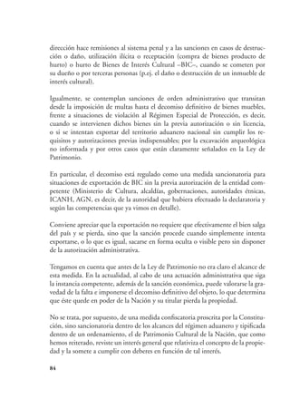84
dirección hace remisiones al sistema penal y a las sanciones en casos de destruc-
ción o daño, utilización ilícita o receptación (compra de bienes producto de
hurto) o hurto de Bienes de Interés Cultural –BIC–, cuando se cometen por
su dueño o por terceras personas (p.ej. el daño o destrucción de un inmueble de
interés cultural).
Igualmente, se contemplan sanciones de orden administrativo que transitan
desde la imposición de multas hasta el decomiso definitivo de bienes muebles,
frente a situaciones de violación al Régimen Especial de Protección, es decir,
cuando se intervienen dichos bienes sin la previa autorización o sin licencia,
o si se intentan exportar del territorio aduanero nacional sin cumplir los re-
quisitos y autorizaciones previas indispensables; por la excavación arqueológica
no informada y por otros casos que están claramente señalados en la Ley de
Patrimonio.
En particular, el decomiso está regulado como una medida sancionatoria para
situaciones de exportación de BIC sin la previa autorización de la entidad com-
petente (Ministerio de Cultura, alcaldías, gobernaciones, autoridades étnicas,
ICANH, AGN, es decir, de la autoridad que hubiera efectuado la declaratoria y
según las competencias que ya vimos en detalle).
Conviene apreciar que la exportación no requiere que efectivamente el bien salga
del país y se pierda, sino que la sanción procede cuando simplemente intenta
exportarse, o lo que es igual, sacarse en forma oculta o visible pero sin disponer
de la autorización administrativa.
Tengamos en cuenta que antes de la Ley de Patrimonio no era claro el alcance de
esta medida. En la actualidad, al cabo de una actuación administrativa que siga
la instancia competente, además de la sanción económica, puede valorarse la gra-
vedad de la falta e imponerse el decomiso definitivo del objeto, lo que determina
que éste quede en poder de la Nación y su titular pierda la propiedad.
No se trata, por supuesto, de una medida confiscatoria proscrita por la Constitu-
ción, sino sancionatoria dentro de los alcances del régimen aduanero y tipificada
dentro de un ordenamiento, el de Patrimonio Cultural de la Nación, que como
hemos reiterado, reviste un interés general que relativiza el concepto de la propie-
dad y la somete a cumplir con deberes en función de tal interés.
 