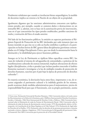85
Finalmente señalemos que cuando se involucran bienes arqueológicos, la medida
de decomiso implica un retorno a la Nación de un objeto de su propiedad.
Igualmente digamos que las sanciones administrativas concurren con tipifica-
ciones penales, por ejemplo, cuando se cometen daños o destrucciones en un
inmueble BIC y, además, esto se hace sin la autorización previa de intervención,
caso en el que concurrirían los tipos penales establecidos, posibles sanciones de
multa y restitución del bien al estado anterior.
Del lado de los funcionarios públicos, la omisión en aspectos pertinentes al Ré-
gimen Especial de Protección de los BIC declarados por cada instancia (por eso
hemos insistido en que éste no es sólo un hecho simbólico o político) o la parti-
cipación en hechos lesivos de BIC genera faltas disciplinarias gravísimas contem-
pladas en el Código Disciplinario Único, que van desde la amonestación hasta la
destitución y la inhabilidad para ejercer funciones públicas.
Aunque en la Ley de Patrimonio se tipifican faltas específicas contra BIC, los
casos de violación al sistema de salvaguardias de comunidades, o prácticas de las
manifestaciones culturales de esencia inmaterial, implican afectaciones de efectos
legales (disciplinarios, civiles o penales) que incluso pueden trascender el ámbito
fronterizo nacional e investigarse a la luz de múltiples tratados de protección de
derechos humanos, suscritos por el país bajo la óptica de protección de derechos
culturales15
.
En materia económica, la desviación hacia otros fines, importantes o no, de re-
cursos asignados al patrimonio cultural o la indebida gestión de los mismos,
puede ocasionar desde medidas administrativas para el mejoramiento, juicios de
responsabilidad fiscal para que el funcionario, con su propio patrimonio, asuma
15 Entre otras, Declaración Universal de Derechos Humanos, 1948; Convención relativa a la Lucha contra
las Discriminaciones en la Esfera de la Enseñanza, parís 1960Pacto Internacional de Derechos Económicos,
Sociales y Culturales, 1966; Pacto Internacional de Derechos Civiles y Políticos, 1966; Convención Inter-
nacional sobre la Eliminación de todas las Formas de Discriminación Racial, 1966; Convención sobre la
eliminación de todas las formas de discriminación contra la mujer, 1979; Recomendación relativa a la Par-
ticipación y la Contribución de las Masas Populares en la Vida Cultural, 1976; Declaración de Argel sobre
los Derechos de los Pueblos, 1976; Declaración sobre los derechos de las personas pertenecientes a minorías
nacionales o étnicas, religiosas y lingüísticas, 1992; Convención para la Salvaguardia del patrimonio Cultu-
ral Inmaterial, París 2003; Convención para la protección de la Diversidad Cultural.
 
