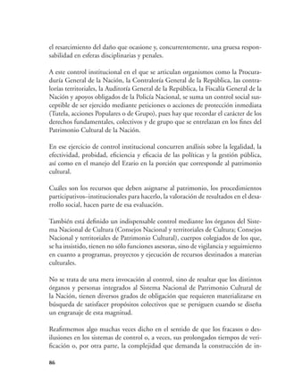 86
el resarcimiento del daño que ocasione y, concurrentemente, una gruesa respon-
sabilidad en esferas disciplinarias y penales.
A este control institucional en el que se articulan organismos como la Procura-
duría General de la Nación, la Contraloría General de la República, las contra-
lorías territoriales, la Auditoría General de la República, la Fiscalía General de la
Nación y apoyos obligados de la Policía Nacional, se suma un control social sus-
ceptible de ser ejercido mediante peticiones o acciones de protección inmediata
(Tutela, acciones Populares o de Grupo), pues hay que recordar el carácter de los
derechos fundamentales, colectivos y de grupo que se entrelazan en los fines del
Patrimonio Cultural de la Nación.
En ese ejercicio de control institucional concurren análisis sobre la legalidad, la
efectividad, probidad, eficiencia y eficacia de las políticas y la gestión pública,
así como en el manejo del Erario en la porción que corresponde al patrimonio
cultural.
Cuáles son los recursos que deben asignarse al patrimonio, los procedimientos
participativos–institucionales para hacerlo, la valoración de resultados en el desa-
rrollo social, hacen parte de esa evaluación.
También está definido un indispensable control mediante los órganos del Siste-
ma Nacional de Cultura (Consejos Nacional y territoriales de Cultura; Consejos
Nacional y territoriales de Patrimonio Cultural), cuerpos colegiados de los que,
se ha insistido, tienen no sólo funciones asesoras, sino de vigilancia y seguimiento
en cuanto a programas, proyectos y ejecución de recursos destinados a materias
culturales.
No se trata de una mera invocación al control, sino de resaltar que los distintos
órganos y personas integrados al Sistema Nacional de Patrimonio Cultural de
la Nación, tienen diversos grados de obligación que requieren materializarse en
búsqueda de satisfacer propósitos colectivos que se persiguen cuando se diseña
un engranaje de esta magnitud.
Reafirmemos algo muchas veces dicho en el sentido de que los fracasos o des-
ilusiones en los sistemas de control o, a veces, sus prolongados tiempos de veri-
ficación o, por otra parte, la complejidad que demanda la construcción de in-
 