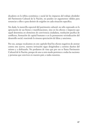 87
dicadores en la órbita económica y social de los impactos del trabajo alrededor
del Patrimonio Cultural de la Nación, no pueden ser argumentos válidos para
renunciar a ellos o para desistir de exigirlos en cada situación específica.
Sin duda, la maravilla espectral del patrimonio cultural, no sólo expresado en la
apreciación de sus bienes y manifestaciones, sino en los efectos e impactos que
aquél determina en elementos de convivencia ciudadana, resolución pacífica de
conflictos, formación de capital humano o en la permanente reivindicación del
desarrollo social, trasciende la sinuosa apreciación de faltas y sanciones.
Por eso, aunque recalcamos en este capítulo final los efectos negativos de atentar
contra este acervo, nuestra invitación sigue dirigiéndose a sentirse dueños del
mismo y a disfrutarlo. No perdamos de vista que por eso se llama Patrimonio
Cultural de la Nación, porque de uno u otro modo pertenece a todas las naciones
y personas que conviven en nuestro país; a todos nosotros.
 