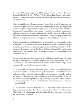 8
En el año 2008 el país adoptó la ley 1185, mediante la cual se reformó de manera
integral el Título II de la ley 397 de 1997, Ley General de Cultura, en lo concer-
niente a la conceptualización, gestión, sostenibilidad, protección y salvaguardia
de ese Patrimonio.
Con esta modificación se buscó, en primer término, dotar al país de un sistema que
acogiera conceptos y modelos de gestión contemporáneos, toda vez que la legislación
anterior otorgaba una preeminencia regulatoria a los bienes materiales (muebles e
inmuebles) con desequilibrio para el campo inmaterial constituido por innumerables
prácticas y expresiones de los grupos humanos, como las fiestas, las tradiciones, los
carnavales, las medicinas tradicionales, los símbolos e insignias de grupos étnicos o los
idiomas, en un país caracterizado por importante diversidad étnica y cultural.
Conformamos el Sistema Nacional de Patrimonio Cultural, que permite aclarar
la estructura de competencias nacionales, territoriales y de las autoridades indíge-
nas y afrodescendientes en el manejo y protección del dicho patrimonio, y de dos
categorías de atención especial: los Bienes de Interés Cultural y las manifestacio-
nes culturales incorporadas a las Listas Representativas de Patrimonio Cultural
Inmaterial –LRPCI–.
Esto se hizo respetando la autonomía de las entidades territoriales, pero de modo
tal que permite prevenir conocidas controversias interpretativas entre éstas y la
Nación sobre sus alcances administrativos o sobre la articulación de algunos bie-
nes culturales con el ordenamiento territorial.
En lo sucesivo las declaratorias Bienes de Interés Cultural, o la inclusión de ma-
nifestaciones en las Listas Representativas de Patrimonio Cultural Inmaterial del
orden territorial o nacional, serán consultivas, coordinadas y, ante todo, tendrán
en cuenta la existencia de recursos, con lo cual las declaratorias dejan de ser ins-
trumentos simplemente políticos o coyunturales y empiezan a definir una ruta
de recursos, competencias, cooperación nacional y descentralizada de protección
y sostenibilidad.
En el caso de los inmuebles declarados BIC, se definieron amplias líneas de diá-
logo e interacción, incluso de prelación, respecto de los Planes de Ordenamiento
Territorial, en la búsqueda de coincidencia de objetivos conservacionistas entre
los municipios y la Nación.
 