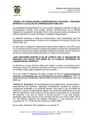 Ministerio de la Protección Social
                                                                                         República de Colombia
                                                         Dirección General de Seguridad Económica y Pensiones




¿DEBEN LOS TRABAJADORES INDEPENDIENTES AFILIARSE Y REALIZAR
APORTES A LAS CAJAS DE COMPENSACIÓN FAMILIAR?

Los trabajadores independientes no se encuentran obligados a afiliarse a Cajas de
Compensación Familiar, pero pueden hacerlo voluntariamente. En la Planilla
Integrada de Liquidación de Aportes -PILA-, dicha situación está contemplada y la
define el aportante al marcar el Subtipo “Trabajador Independiente”.

La afiliación voluntaria a Cajas de Compensación, está contemplada para los
trabajadores independientes, conforme con lo señalado en el artículo 19 de la Ley
789 de 2002, así:

En este caso el trabajador independiente debe primero afiliarse a una EPS, pues
es un requisito previo que debe cumplirse para afiliarlo a la Caja de Compensación
y tener en cuenta que el Ingreso reportado al Sistema de Salud, será el mismo que
se tome en cuenta para el pago del aporte a la Caja de Compensación.

¿QUE SANCIONES EXISTEN SI NO SE CUMPLE CON LA OBLIGACIÓN DE
REALIZAR LOS PAGOS POR MEDIO DE LA PLANILLA INTEGRADA DE
LIQUIDACIÓN DE APORTES?

La Planilla es el único formato válido para realizar a portes a los Sistema de la
Protección Social. Con base en las fechas en las que su uso se volvió obligatorio,
no se deben recibir pagos realizados por otros medios.

Si no se cumple la obligación de pagar a través de PILA se podrán generar las
sanciones contempladas para el incumplimiento de dicha obligación, como lo
señala el artículo 5 del Decreto 1465 del 2005 y el artículo 4 del Decreto 1931 del
2006, así:

“Artículo 5°. Sanciones. El incumplimiento de las obligaciones, características y
requerimientos de operación, seguridad, transparencia, igualdad de acceso y
conectividad señaladas en el presente decreto, dará lugar a que la entidad de
vigilancia y control correspondiente aplique las sanciones establecidas en la ley
para los aportantes y para cada uno de los actores involucrados en la operación
del esquema a los que se refiere el artículo primero (1°) de este decreto,
señaladas, entre otras normas, en los artículos 230 de la Ley 100 de 1993, 209 a
211 del Estatuto Orgánico del Sistema Financiero y a las previstas en los
numerales 16, 17 y 18 del artículo 24 de la Ley 789 de 2003.”

Por su parte, el Decreto 1931 establece en su artículo 4º:


        Carrera 13 No. 32 – 76. PBX: (57 1) 330 5000 Extensiones 1911 - 1950. FAX: (57 1) 330 50 50
                             www.minproteccionsocial.gov.co. Bogotá, Colombia
 