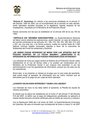 Ministerio de la Protección Social
                                                                                          República de Colombia
                                                          Dirección General de Seguridad Económica y Pensiones




“Artículo 4°. Sanciones. En adición a las sanciones señaladas en el artículo 5°
del Decreto 1465 de 2005, por el incumplimiento de lo previsto en este decreto,
serán aplicables aquellas previstas en la legislación vigente respecto de los
empleadores, impuestas por el Ministerio de la Protección Social”

Dichas sanciones son las que se establecen en el artículo 230 de la Ley 100 de
1993:

“ARTÍCULO 230. RÉGIMEN SANCIONATORIO. La Superintendencia Nacional
de Salud, previa solicitud de explicaciones, podrá imponer, en caso de violación a
las normas contenidas en los artículos 161, 168, 178, 182, 183, 188, 204, 210, 225
y 227, por una sola vez, o en forma sucesiva, multas en cuantía hasta de 1.000
salarios mínimos legales mensuales vigentes a favor de la subcuenta de
Solidaridad del Fondo de solidaridad y Garantía”.

¿SE DEBEN PAGAR INTERESES DE MORA POR LOS APORTES QUE SE
PAGUEN DESPUES DE LA FECHA MAXIMA?, ¿MINISTERIO O EL
OPERADOR DE INFORMACION PUEDEN PERDONAR ESOS INTERESES?

Los intereses de mora por pagos tardíos al Sistema de la Protección Social, están
establecidos en la Ley de tiempo atrás y no pueden ser condonados por el
Ministerio de la Protección Social ni por ninguna otra autoridad, ni por las
administradoras ni por los aperadores de información, porque son de cada uno de
los subsistemas.

Ahora bien, si se presenta un retraso en el pago que no sea culpa del aportante,
éste podrá exigir al operador de información que los cubra, siempre que se
demuestre que el no pago fue por culpa de dicho operador.


¿CUANTO VALEN ESOS INTERESES Y QUIEN LOS LIQUIDA?

Los intereses de mora no los debe definir el aportante, la Planilla los liquida de
manera automática

El interés que se aplica fue establecido por el inciso 2º del artículo 3º del Decreto
519 del 2007, al definir que al pago de obligaciones parafiscales se aplicaría el
interés interés bancario corriente certificado para el crédito de consumo y ordinario

Con la Resolución 0008 del 4 de enero de 2007, la Superintendencia Financiera
de Colombia, fijó para el trimestre que corresponde de enero a marzo 31 de 2007


         Carrera 13 No. 32 – 76. PBX: (57 1) 330 5000 Extensiones 1911 - 1950. FAX: (57 1) 330 50 50
                              www.minproteccionsocial.gov.co. Bogotá, Colombia
 