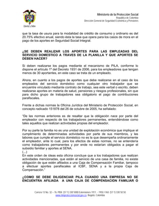 Ministerio de la Protección Social
                                                                                         República de Colombia
                                                         Dirección General de Seguridad Económica y Pensiones



que la tasa de usura para la modalidad de crédito de consumo y ordinario es del
20.75% efectivo anual, siendo ésta la tasa que opera para los casos de mora en el
pago de los aportes en Seguridad Social Integral.


¿SE DEBEN REALIZAR LOS APORTES PARA LAS EMPLEADAS DEL
SERVICIO DOMESTICO A TRAVES DE LA PLANILLA Y QUE APORTES SE
DEBEN HACER?

Si deben realizarse los pagos mediante el mecanismo de PILA, conforme lo
dispone el artículo 1º del Decreto 1931 de 2006, para los empleadores que tengan
menos de 30 aportantes, en este caso se trata de un empleado.

Ahora, en cuanto a los pagos de aportes que debe realizarse en el caso de los
empleados del servicio doméstico como cualquier otro trabajador que se
encuentre vinculado mediante contrato de trabajo, sea este verbal o escrito, deben
realizarse aportes en materia de salud, pensiones y riesgos profesionales, sin que
para dicho grupo de trabajadores sea obligatorio el pago de contribuciones
parafiscales.

Frente a dichas normas la Oficina Jurídica del Ministerio de Protección Social, en
concepto radicado 151878 del 26 de octubre de 2005, ha señalado:

“De las normas anteriores es de resaltar que la obligación nace por parte del
empleador con respecto de los trabajadores permanentes, entendiéndose como
tales aquellos que realizan actividades propias del empleador.

Por su parte la familia no es una unidad de explotación económica que implique el
cumplimiento de determinadas actividades por parte de sus miembros, y las
labores que cumple el servicio doméstico no es la que desempeña ordinariamente
el empleador, ante lo cual, para los efectos de estas normas, no se entendería
como trabajadores permanentes y por ende no estarían obligados a pagar el
subsidio familiar y aportes al SENA.
(...)
En este orden de ideas esta oficina concluye que a los trabajadores que realizan
actividades mencionadas, que están al servicio de una casa de familia, no existe
obligación de que estén afiliados a una Caja de Compensación Familiar, tampoco
a efectuar aportes parafiscales al ICBF, SENA y a la propia Caja de
Compensación.”

¿COMO SE DEBE DILIGENCIAR PILA CUANDO UNA EMPRESA NO SE
ENCUENTRA AFILIADA A UNA CAJA DE COMPENSACION FAMILIAR O


        Carrera 13 No. 32 – 76. PBX: (57 1) 330 5000 Extensiones 1911 - 1950. FAX: (57 1) 330 50 50
                             www.minproteccionsocial.gov.co. Bogotá, Colombia
 
