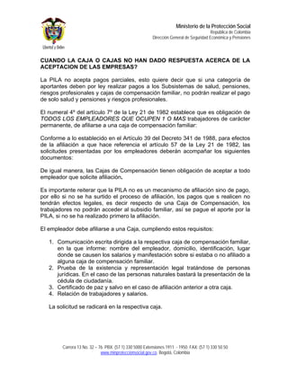 Ministerio de la Protección Social
                                                                                         República de Colombia
                                                         Dirección General de Seguridad Económica y Pensiones



CUANDO LA CAJA O CAJAS NO HAN DADO RESPUESTA ACERCA DE LA
ACEPTACION DE LAS EMPRESAS?

La PILA no acepta pagos parciales, esto quiere decir que si una categoría de
aportantes deben por ley realizar pagos a los Subsistemas de salud, pensiones,
riesgos profesionales y cajas de compensación familiar, no podrán realizar el pago
de solo salud y pensiones y riesgos profesionales.

El numeral 4º del artículo 7º de la Ley 21 de 1982 establece que es obligación de
TODOS LOS EMPLEADORES QUE OCUPEN 1 O MAS trabajadores de carácter
permanente, de afiliarse a una caja de compensación familiar:

Conforme a lo establecido en el Artículo 39 del Decreto 341 de 1988, para efectos
de la afiliación a que hace referencia el artículo 57 de la Ley 21 de 1982, las
solicitudes presentadas por los empleadores deberán acompañar los siguientes
documentos:

De igual manera, las Cajas de Compensación tienen obligación de aceptar a todo
empleador que solicite afiliación.

Es importante reiterar que la PILA no es un mecanismo de afiliación sino de pago,
por ello si no se ha surtido el proceso de afiliación, los pagos que s realicen no
tendrán efectos legales, es decir respecto de una Caja de Compensación, los
trabajadores no podrán acceder al subsidio familiar, así se pague el aporte por la
PILA, si no se ha realizado primero la afiliación.

El empleador debe afiliarse a una Caja, cumpliendo estos requisitos:

   1. Comunicación escrita dirigida a la respectiva caja de compensación familiar,
      en la que informe: nombre del empleador, domicilio, identificación, lugar
      donde se causen los salarios y manifestación sobre si estaba o no afiliado a
      alguna caja de compensación familiar.
   2. Prueba de la existencia y representación legal tratándose de personas
      jurídicas. En el caso de las personas naturales bastará la presentación de la
      cédula de ciudadanía.
   3. Certificado de paz y salvo en el caso de afiliación anterior a otra caja.
   4. Relación de trabajadores y salarios.

   La solicitud se radicará en la respectiva caja.




        Carrera 13 No. 32 – 76. PBX: (57 1) 330 5000 Extensiones 1911 - 1950. FAX: (57 1) 330 50 50
                             www.minproteccionsocial.gov.co. Bogotá, Colombia
 