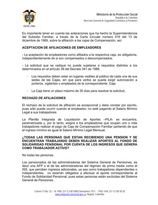 Ministerio de la Protección Social
                                                                                          República de Colombia
                                                          Dirección General de Seguridad Económica y Pensiones



Es importante tener en cuenta las aclaraciones que ha hecho la Superintendencia
del Subsidio Familiar, a través de la Carta Circular número 016 del 13 de
diciembre de 1989, sobre la afiliación a las cajas de Compensación, así:

ACEPTACION DE AFILIACIONES DE EMPLEADORES

- La aceptación de empleadores como afiliados a la respectiva caja, es obligatoria,
independientemente de si son compensados o descompensados.

- La solicitud que se radique no puede sujetarse a requisitos distintos a los
determinados en el artículo 39 del Decreto 341 de 1988.

   -   Los requisitos deben estar en lugares visibles al público de cada una de sus
       sedes de las Cajas, sin que para verlos se pueda exigir autorización a
       porteros, vigilantes o empleados de la correspondiente Caja

   -   La Caja tiene un plazo máximo de 30 días para resolver la solicitud,

RECHAZO DE AFILIACIONES

El rechazo de la solicitud de afiliación es excepcional y debe constar por escrito,
pues sólo puede ocurrir cuando el empleador, no esté pagando el Salario Mínimo
Legal a sus trabajadores.

La Planilla Integrada de Liquidación de Aportes –PILA- se encuentra,
parametrizada y, por lo tanto, exigirá a los empleadores que ocupen uno o más
trabajadores realizar el pago de Caja de Compensación Familiar partiendo de que
el ingreso mínimo es igual al Salario Mínimo Legal Mensual.

¿TODAS LAS PERSONAS QUE ESTAN RECIBIENDO UNA PENSION Y SE
ENCUENTRAN TRABAJANDO DEBEN REALIZAR APORTES AL FONDO DE
SOLIDARIDAD PENSIONAL POR CUENTA DE LOS INGRESOS QUE GENERA
COMO TRABAJADOR ACTIVO?

No todas las personas.

Los pensionados de las administradoras del Sistema General de Pensiones, es
decir una AFP o el de las administradoras del régimen de prima media como el
ISS, que perciben ingresos adicionales, ya sea como trabajadores dependientes o
independientes, no estarían obligados a efectuar el aporte correspondiente al
Fondo de Solidaridad Pensional, pues estas personas están excluidas del Sistema
General de Pensiones.


         Carrera 13 No. 32 – 76. PBX: (57 1) 330 5000 Extensiones 1911 - 1950. FAX: (57 1) 330 50 50
                              www.minproteccionsocial.gov.co. Bogotá, Colombia
 