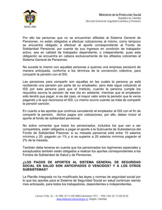 Ministerio de la Protección Social
                                                                                         República de Colombia
                                                         Dirección General de Seguridad Económica y Pensiones




Por ello las personas que no se encuentran afiliadas al Sistema General de
Pensiones, no están obligados a efectuar cotizaciones al mismo, como tampoco
se encuentra obligado a efectuar el aporte correspondiente al Fondo de
Solidaridad Pensional, por cuenta de sus ingresos en condición de trabajador
activo, sea en calidad de trabajador dependiente, o independiente, pues esta
obligación se encuentra en cabeza exclusivamente de los afiliados cotizantes al
Sistema General de Pensiones.

No sucede lo mismo con aquellas personas a quienes una empresa pensionó de
manera anticipada, conforme a los términos de la convención colectiva, para
compartir la pensión con el ISS.

Las pensiones para compartir son aquellas en las cuales la persona ya está
recibiendo una pensión por parte de su empleador, pero éste sigue cotizando al
ISS por esta persona para que el Instituto, cuando la persona cumple los
requisitos asuma la pensión de ese día en adelante, mientras que el empleador
sólo tendrá que pagar, si es del caso, el mayor valor entre la pensión que le venía
pagando y la que reconozca el ISS. Lo mismo ocurre cuando se trata de compartir
la pensión sanción.

En cuanto a las aportes que continúa cancelando el empleador al ISS con el fin de
compartir la pensión, dichos pagos son cotizaciones, por ello, deben incluir el
aporte al fondo de solidaridad pensional.

No sobra comentar que todos los pensionados, incluidos los que van a ser
compartidos, están obligados a pagar el aporte a la Subcuenta de Subsistencia del
Fondo de Solidaridad Pasional, si su mesada pensional está entre 10 salarios
mínimos y 20, pagarán un 1% y si es superior a 20 salarios mínimos pagarán el
2% de la mesada.

También debe tenerse en cuenta que los pensionados los regímenes especiales y
exceptuados también están obligados a realizar los aportes correspondientes a los
Fondos de Solidaridad de Salud y de Pensiones.

¿LOS PAGOS DE APORTES AL SISTEMA GENERAL DE SEGURIDAD
SOCIAL EN SALUD SON ANTICIPADOS O VENCIDOS? Y A LOS OTROS
SUBSISTEMAS?

La Planilla Integrada no ha modificado las leyes y normas de seguridad social por
lo que los aportes para el Sistema de Seguridad Social en salud continúan siendo
mes anticipado, para todos los trabajadores, dependientes o independientes.


        Carrera 13 No. 32 – 76. PBX: (57 1) 330 5000 Extensiones 1911 - 1950. FAX: (57 1) 330 50 50
                             www.minproteccionsocial.gov.co. Bogotá, Colombia
 