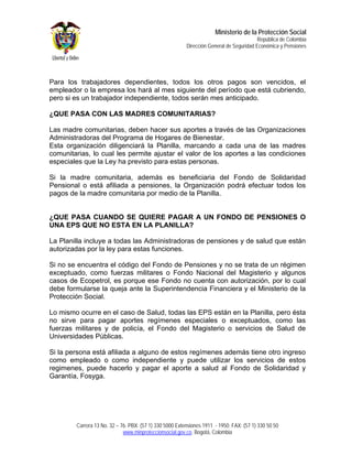 Ministerio de la Protección Social
                                                                                         República de Colombia
                                                         Dirección General de Seguridad Económica y Pensiones




Para los trabajadores dependientes, todos los otros pagos son vencidos, el
empleador o la empresa los hará al mes siguiente del período que está cubriendo,
pero si es un trabajador independiente, todos serán mes anticipado.

¿QUE PASA CON LAS MADRES COMUNITARIAS?

Las madre comunitarias, deben hacer sus aportes a través de las Organizaciones
Administradoras del Programa de Hogares de Bienestar.
Esta organización diligenciará la Planilla, marcando a cada una de las madres
comunitarias, lo cual les permite ajustar el valor de los aportes a las condiciones
especiales que la Ley ha previsto para estas personas.

Si la madre comunitaria, además es beneficiaria del Fondo de Solidaridad
Pensional o está afiliada a pensiones, la Organización podrá efectuar todos los
pagos de la madre comunitaria por medio de la Planilla.


¿QUE PASA CUANDO SE QUIERE PAGAR A UN FONDO DE PENSIONES O
UNA EPS QUE NO ESTA EN LA PLANILLA?

La Planilla incluye a todas las Administradoras de pensiones y de salud que están
autorizadas por la ley para estas funciones.

Si no se encuentra el código del Fondo de Pensiones y no se trata de un régimen
exceptuado, como fuerzas militares o Fondo Nacional del Magisterio y algunos
casos de Ecopetrol, es porque ese Fondo no cuenta con autorización, por lo cual
debe formularse la queja ante la Superintendencia Financiera y el Ministerio de la
Protección Social.

Lo mismo ocurre en el caso de Salud, todas las EPS están en la Planilla, pero ésta
no sirve para pagar aportes regímenes especiales o exceptuados, como las
fuerzas militares y de policía, el Fondo del Magisterio o servicios de Salud de
Universidades Públicas.

Si la persona está afiliada a alguno de estos regímenes además tiene otro ingreso
como empleado o como independiente y puede utilizar los servicios de estos
regimenes, puede hacerlo y pagar el aporte a salud al Fondo de Solidaridad y
Garantía, Fosyga.




        Carrera 13 No. 32 – 76. PBX: (57 1) 330 5000 Extensiones 1911 - 1950. FAX: (57 1) 330 50 50
                             www.minproteccionsocial.gov.co. Bogotá, Colombia
 