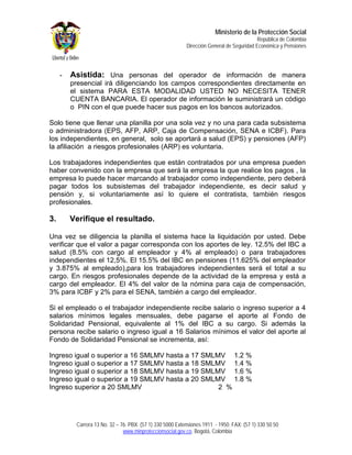 Ministerio de la Protección Social
                                                                                           República de Colombia
                                                           Dirección General de Seguridad Económica y Pensiones




     -   Asistida: Una personas del operador de información de manera
         presencial irá diligenciando los campos correspondientes directamente en
         el sistema PARA ESTA MODALIDAD USTED NO NECESITA TENER
         CUENTA BANCARIA. El operador de información le suministrará un código
         o PIN con el que puede hacer sus pagos en los bancos autorizados.

Solo tiene que llenar una planilla por una sola vez y no una para cada subsistema
o administradora (EPS, AFP, ARP, Caja de Compensación, SENA e ICBF). Para
los independientes, en general, solo se aportará a salud (EPS) y pensiones (AFP)
la afiliación a riesgos profesionales (ARP) es voluntaria.

Los trabajadores independientes que están contratados por una empresa pueden
haber convenido con la empresa que será la empresa la que realice los pagos , la
empresa lo puede hacer marcando al trabajador como independiente, pero deberá
pagar todos los subsistemas del trabajador independiente, es decir salud y
pensión y, si voluntariamente así lo quiere el contratista, también riesgos
profesionales.

3.       Verifique el resultado.

Una vez se diligencia la planilla el sistema hace la liquidación por usted. Debe
verificar que el valor a pagar corresponda con los aportes de ley. 12.5% del IBC a
salud (8.5% con cargo al empleador y 4% al empleado) o para trabajadores
independientes el 12,5%. El 15.5% del IBC en pensiones (11.625% del empleador
y 3.875% al empleado),para los trabajadores independientes será el total a su
cargo. En riesgos profesionales depende de la actividad de la empresa y está a
cargo del empleador. El 4% del valor de la nómina para caja de compensación,
3% para ICBF y 2% para el SENA, también a cargo del empleador.

Si el empleado o el trabajador independiente recibe salario o ingreso superior a 4
salarios mínimos legales mensuales, debe pagarse el aporte al Fondo de
Solidaridad Pensional, equivalente al 1% del IBC a su cargo. Si además la
persona recibe salario o ingreso igual a 16 Salarios mínimos el valor del aporte al
Fondo de Solidaridad Pensional se incrementa, así:

Ingreso igual o superior a 16 SMLMV hasta a 17 SMLMV 1.2 %
Ingreso igual o superior a 17 SMLMV hasta a 18 SMLMV 1.4 %
Ingreso igual o superior a 18 SMLMV hasta a 19 SMLMV 1.6 %
Ingreso igual o superior a 19 SMLMV hasta a 20 SMLMV 1.8 %
Ingreso superior a 20 SMLMV                        2 %




          Carrera 13 No. 32 – 76. PBX: (57 1) 330 5000 Extensiones 1911 - 1950. FAX: (57 1) 330 50 50
                               www.minproteccionsocial.gov.co. Bogotá, Colombia
 