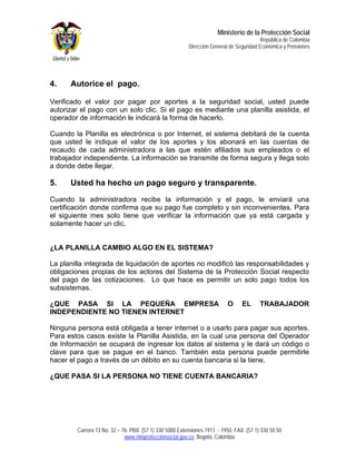 Ministerio de la Protección Social
                                                                                         República de Colombia
                                                         Dirección General de Seguridad Económica y Pensiones




4.    Autorice el pago.

Verificado el valor por pagar por aportes a la seguridad social, usted puede
autorizar el pago con un solo clic. Si el pago es mediante una planilla asistida, el
operador de información le indicará la forma de hacerlo.

Cuando la Planilla es electrónica o por Internet, el sistema debitará de la cuenta
que usted le indique el valor de los aportes y los abonará en las cuentas de
recaudo de cada administradora a las que estén afiliados sus empleados o el
trabajador independiente. La información se transmite de forma segura y llega solo
a donde debe llegar.

5.    Usted ha hecho un pago seguro y transparente.

Cuando la administradora recibe la información y el pago, le enviará una
certificación donde confirma que su pago fue completo y sin inconvenientes. Para
el siguiente mes solo tiene que verificar la información que ya está cargada y
solamente hacer un clic.


¿LA PLANILLA CAMBIO ALGO EN EL SISTEMA?

La planilla integrada de liquidación de aportes no modificó las responsabilidades y
obligaciones propias de los actores del Sistema de la Protección Social respecto
del pago de las cotizaciones. Lo que hace es permitir un solo pago todos los
subsistemas.

¿QUE PASA SI LA PEQUEÑA EMPRESA                                            O     EL      TRABAJADOR
INDEPENDIENTE NO TIENEN INTERNET

Ninguna persona está obligada a tener internet o a usarlo para pagar sus aportes.
Para estos casos existe la Planilla Asistida, en la cual una persona del Operador
de Información se ocupará de ingresar los datos al sistema y le dará un código o
clave para que se pague en el banco. También esta persona puede permitirle
hacer el pago a través de un débito en su cuenta bancaria si la tiene.

¿QUE PASA SI LA PERSONA NO TIENE CUENTA BANCARIA?




        Carrera 13 No. 32 – 76. PBX: (57 1) 330 5000 Extensiones 1911 - 1950. FAX: (57 1) 330 50 50
                             www.minproteccionsocial.gov.co. Bogotá, Colombia
 