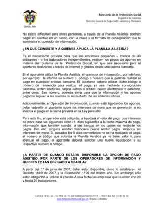 Ministerio de la Protección Social
                                                                                          República de Colombia
                                                          Dirección General de Seguridad Económica y Pensiones



No existe dificultad para estas personas, a través de la Planilla Asistida pordrán
pagar en efectivo en un banco, con la clave o el formato de consignación que le
suministra el operador de información.

¿EN QUE CONSISTE Y A QUIENES APLICA LA PLANILLA ASISTIDA?

Es el mecanismo previsto para que las empresas pequeñas – menos de 30
cotizantes - y los trabajadores independientes, realicen los pagos de aportes en
materia del Sistema de la Protección Social, sin que sea necesario para el
aportante realizarlos a través de internet y girados desde una cuenta bancaria.

Si el aportante utiliza la Planilla Asistida el operador de información, por teléfono,
por ejemplo, le informa su número o código o número que le permite realizar el
pago en cualquier entidad bancaria. El aportante deberá utilizar dicho código o
número de referencia para realizar el pago, ya sea mediante consignación
bancaria, orden telefónica, tarjeta débito o crédito, cajero electrónico o datáfono,
entre otros. Ese número, además sirve para que la información y los aportes
pagados lleguen a las cuentas de recaudado de las administradoras.

Adicionalmente, el Operador de Información, cuando está liquidando los aportes,
debe advertir al aportante sobre los intereses de mora que se generarán si no
efectúa el pago en la fecha prevista en la Ley para ello.

Para este fin, el operador está obligado, a liquidará el valor del pago con intereses
de mora para los siguientes cinco (5) días siguientes a la fecha máxima de pago,
información que también manda a los bancos en los cuales se recibirán los
pagos. Por ello, ninguna entidad financiera puede recibir pagos atrasdos sin
intereses de mora. Si, pasados los 5 días comentados no se ha realizado el pago,
el número o código que autoriza la Planilla Asistida ya no tiene valor y, para
efectuar el pago, el aportante deberá solicitar una nueva liquidación y su
respectivo número o código.


¿A PARTIR DE CUANDO ESTARA DISPONIBLE LA OPCION DE PAGO
ASISTIDO POR PARTE DE LOS OPERADORES DE INFORMACIÓN Y
QUIENES ESTAN OBLIGADO A USARLA?

A partir del 1º de junio de 2007, debe estar disponible, como lo establecen el
Decreto 1670 de 2007 y la Resolución 1190 del mismo año. Sin embargo sólo
están obligados a utilizar la Planilla A esa fecha las empresas que cuenten con 20
y hasta 29 trabajadores.



         Carrera 13 No. 32 – 76. PBX: (57 1) 330 5000 Extensiones 1911 - 1950. FAX: (57 1) 330 50 50
                              www.minproteccionsocial.gov.co. Bogotá, Colombia
 