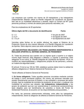 Ministerio de la Protección Social
                                                                                          República de Colombia
                                                          Dirección General de Seguridad Económica y Pensiones



Las empresas que cuenten con menos de 20 trabajadores y los trabajadores
independientes deberán utilizar la Planilla Integrada de Liquidación de Aportes,
bien sea en su modalidad electrónica o asistida, según su número de NIT (para
personas jurídicas) o número de cédula (para personas naturales), así:

Para los empleadores de 20 aportantes:

Último dígito del Nit o documento de identificación                                      Fecha

0, 1, 2                                                               1º de julio de 2007
3, 4 y 5                                                              1º de Agosto de 2007
6, 7, 8 y 9                                                           1º de Septiembre de 2007

Vencidas estas fechas no se podrán efectuar los pagos al Sistema de la
Protección Social de otra manera diferente a la Planilla Integrada de Liquidación
de Aportes. Salvo algunos casos que están excluidos de este Sistema.

¿SE ENCUENTRAN OBLIGADOS LOS TRABAJADORES INDEPENDIENTES A
REALIZAR APORTES AL SISTEMA GENERAL DE PENSIONES?

Sí. Todas las personas que cuenten con un ingreso igual o superior a un salario
mínimo legal mensual, está obligados a afiliarse y a aportar a pensiones. Esta
obligación no es nueva, la Planilla Integrada de Liquidación de Aportes –PILA- no
modificó las responsabilidades y obligaciones propias de las personas y actores,
en materia de seguridad social.

El artículo 15 de la Ley 100 de 1993, establece quienes deben tener la calidad de
afiliados obligatorios al Sistema General de Pensiones, así:

“Serán afiliados al Sistema General de Pensiones:

1. En forma obligatoria: Todas aquellas personas vinculadas mediante contrato
de trabajo o como servidores públicos. Así mismo, las personas naturales que
presten directamente servicios al Estado o a las entidades o empresas del sector
privado, bajo la modalidad de contratos de prestación de servicios, o cualquier otra
modalidad de servicios que adopten, los trabajadores independientes y los
grupos de población que por sus características o condiciones socioeconómicas
sean elegidos para ser beneficiarios de subsidios a través del Fondo de
Solidaridad Pensional, de acuerdo con las disponibilidades presupuestales...”

Por tanto, las personas anteriormente indicadas, entre ellos los trabajadores
independientes, tienen la obligación de afiliarse al Sistema General de Pensiones.


         Carrera 13 No. 32 – 76. PBX: (57 1) 330 5000 Extensiones 1911 - 1950. FAX: (57 1) 330 50 50
                              www.minproteccionsocial.gov.co. Bogotá, Colombia
 