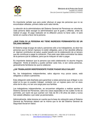 Ministerio de la Protección Social
                                                                                         República de Colombia
                                                         Dirección General de Seguridad Económica y Pensiones




Es importante señalar que para poder efectuar el pago las personas que no se
encontraban afiliadas, primero debe surtir este trámite.

La elección de la administradora del Sistema General de Pensiones es voluntaria,
cada persona debe escoger la administradora que le guste y afiliarse, antes de
realizar el pago. El pago realizado sin la afiliación previa no tiene valor, ni será
tenido en cuenta a favor de la persona.


¿QUE PASA SI LA PERSONA NO TIENE INGRESOS PERMANENTES DE UN
SALARIO MÍNIMO?

El Sistema exige el pago de salud y pensiones sólo a los trabajadores, es decir las
personas que no tienen ingresos no están obligadas, pero si han decidido afiliarse
al régimen contributivo de salud, puede hacerlo con la colaboración de un tercero
que les contribuye a pagar la cotización. Para este caso debe suministrar los datos
de la persona que le colabora, para que le indiquen el valor a pagar.

Es importante destacar que la persona que está colaborando no asume ninguna
obligación frente al sistema y puede cambiar cada mes, si son varias personas,
generalmente familiares los que le colaboran.

¿UN TRABAJADOR INDEPENDIENTE PUEDE PAGAR SOLO SALUD?

No, los trabajadores independientes, salvo algunos muy pocos casos, está
obligados a cotizar a pensiones.

Esta obligación está diseñada para garantizar a estas personas que al llegar a una
edad en la que no pueden trabajar, contarán con un ingreso para vivir en esos
años de la vida y no ser una carga para sus familias.

Los trabajadores independientes, se encuentran obligados a realizar aportes al
Sistema General de Pensiones, salvo los casos especiales en los cuales no les es
permitido, por razón de que cuentan con más de 50 o 55 años de edad y nunca
han estado afiliados o por estar ya pensionados.

Adicionalmente, debe tenerse en cuenta que la base de cotización para el Sistema
General de Pensiones deberá ser la misma que la de del Sistema General de
Seguridad Social en Salud.




        Carrera 13 No. 32 – 76. PBX: (57 1) 330 5000 Extensiones 1911 - 1950. FAX: (57 1) 330 50 50
                             www.minproteccionsocial.gov.co. Bogotá, Colombia
 