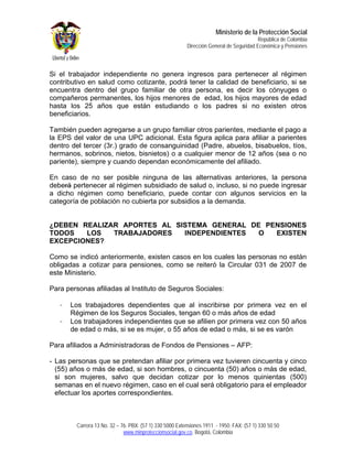 Ministerio de la Protección Social
                                                                                          República de Colombia
                                                          Dirección General de Seguridad Económica y Pensiones



Si el trabajador independiente no genera ingresos para pertenecer al régimen
contributivo en salud como cotizante, podrá tener la calidad de beneficiario, si se
encuentra dentro del grupo familiar de otra persona, es decir los cónyuges o
compañeros permanentes, los hijos menores de edad, los hijos mayores de edad
hasta los 25 años que están estudiando o los padres si no existen otros
beneficiarios.

También pueden agregarse a un grupo familiar otros parientes, mediante el pago a
la EPS del valor de una UPC adicional. Esta figura aplica para afiliar a parientes
dentro del tercer (3r.) grado de consanguinidad (Padre, abuelos, bisabuelos, tíos,
hermanos, sobrinos, nietos, bisnietos) o a cualquier menor de 12 años (sea o no
pariente), siempre y cuando dependan económicamente del afiliado.

En caso de no ser posible ninguna de las alternativas anteriores, la persona
deberá pertenecer al régimen subsidiado de salud o, incluso, si no puede ingresar
a dicho régimen como beneficiario, puede contar con algunos servicios en la
categoría de población no cubierta por subsidios a la demanda.


¿DEBEN REALIZAR APORTES AL SISTEMA GENERAL DE PENSIONES
TODOS   LOS   TRABAJADORES   INDEPENDIENTES  O  EXISTEN
EXCEPCIONES?

Como se indicó anteriormente, existen casos en los cuales las personas no están
obligadas a cotizar para pensiones, como se reiteró la Circular 031 de 2007 de
este Ministerio.

Para personas afiliadas al Instituto de Seguros Sociales:

   -   Los trabajadores dependientes que al inscribirse por primera vez en el
       Régimen de los Seguros Sociales, tengan 60 o más años de edad
   -   Los trabajadores independientes que se afilien por primera vez con 50 años
       de edad o más, si se es mujer, o 55 años de edad o más, si se es varón

Para afiliados a Administradoras de Fondos de Pensiones – AFP:

- Las personas que se pretendan afiliar por primera vez tuvieren cincuenta y cinco
  (55) años o más de edad, si son hombres, o cincuenta (50) años o más de edad,
  si son mujeres, salvo que decidan cotizar por lo menos quinientas (500)
  semanas en el nuevo régimen, caso en el cual será obligatorio para el empleador
  efectuar los aportes correspondientes.



         Carrera 13 No. 32 – 76. PBX: (57 1) 330 5000 Extensiones 1911 - 1950. FAX: (57 1) 330 50 50
                              www.minproteccionsocial.gov.co. Bogotá, Colombia
 