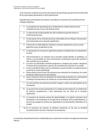 Documento de trabajo en proceso de validación
Elaborado por la Dirección de Educación Primaria- DIGEBR
9
corto. Asimismo, organiza la secuencia de sesiones de aprendizaje que permitirán el desarrollo
de los aprendizajes planteados en dicha planificación.
Seguidamente, presentamos los criterios a considerar en el proceso de la planificación de
unidades didácticas:
1. Los propósitos de aprendizaje de la unidad abarcan el desarrollo de varias
competencias de un área o de distintas áreas.
2. La selección de los desempeños de cada competencia permite prever la
combinación de estos.
3. La descripción de las actitudes/acciones observables de los enfoques transversales
está relacionada con la situación significativa.
4. El título de la unidad didáctica sintetiza la situación significativa y da una visión
global de lo que se abordará en ella.
5. La descripción de la situación significativa plantea un desafío para los estudiantes,
es decir:
 Está enmarcada en un contexto real o simulado. Puede abordar un problema, un
interés, una necesidad, así como restricciones o limitaciones que le dan sentido al
reto o desafío que se propone.
 Los retos son planteados mediante preguntas o consignas que ayudan a despertar
el interés de los estudiantes y abarcan las competencias previstas en la unidad.
 El reto es posible de lograr por los estudiantes, ya que considera sus saberes previos
y permite un nuevo aprendizaje.
 Existe relación entre el reto y los productos que realizarán los estudiantes, los cuales
brindarán evidencias de los aprendizajes.
6. Existe coherencia entre los propósitos de aprendizaje (competencias, desempeños
y enfoques transversales) y las evidencias e instrumentos de evaluación.
7. Los instrumentos de evaluación permiten recoger o valorar los desempeños de los
estudiantes.
8. La secuencia de sesiones planteada en la unidad permite observar la combinación
de diversas competencias y está relacionada con los retos de la situación
significativa.
9. La secuencia de sesiones provee de oportunidades y el soporte necesario para
acompañar a los estudiantes en el logro de los productos de la unidad didáctica, y
procura que pongan en práctica las capacidades y los desempeños implicados en la
unidad.
10. En la secuencia de sesiones se plantean momentos en los que se brindará
retroalimentación formal o informal a los estudiantes.
En el proceso de planificación de la unidad didáctica es importante considerar los siguientes elementos
básicos:
 