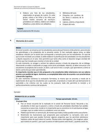 Documento de trabajo en proceso de validación
Elaborado por la Dirección de Educación Primaria- DIGEBR
18
Ejemplo:
MOMENTOS DE LA SESIÓN
Inicio Tiempo aproximado: 10 min.
En grupo clase
 Haz un breve recuento de lo realizado en la sesión de Personal Social. Recuerda a los
estudiantes lo bien que la pasaron y cómo a través de actividades divertidas han podido
conocerse un poco más. Incide en lo importante que es encontrar en el aula buenas amigas
y amigos, que se cuiden entre sí y colaboren unos con otros.
 Pídeles que formen un semicírculo, de manera que todas y todos puedan verte y escucharte.
 Muéstrales las ilustraciones que preparaste para acompañar tu narración, esto será
importante para que puedas formular algunas preguntas que les permitan plantearse
hipótesis sobre de qué tratará el cuento. Plantea estas interrogantes: ¿Se imaginan sobre
qué tratará el cuento?, ¿por qué la autora le habrá puesto este título?, ¿quiénes serán los
 Elabora una lista de tus estudiantes,
organizados en grupos de cuatro. En cada
grupo, coloca a las niñas y los niños que
tienen niveles cercanos de escritura:
presilábico con silábico, silábico con silábico
alfabético y este último con alfabético.
 Biblioteca del aula.
 Etiquetas con nombres de
los libros o sectores de la
biblioteca.
 Lápices, colores y hojas bond.
 Croquis del aula.
TIEMPO
Aproximadamente 90 minutos
INICIO
Al iniciar la sesión, se conversa con los estudiantes acerca de qué hicieron el día anterior, para vincular
los aprendizajes y los propósitos de la presente sesión. Si han realizado alguna tarea, se debe
establecer relación con la sesión que corresponde y revisarla junto con los estudiantes. En caso de
que se esté iniciando una unidad, se debe elaborar la planificación de actividades con los estudiantes
y dejarla expuesta en el aula. Esto permitirá que tanto ellos como el docente tengan claridad del
camino que han trazado para resolver el reto de la unidad.
En este momento, se recogen y activan los saberes previos a través de preguntas, de un diálogo,
observando un video o realizando un juego, entre otras actividades. Además, se debe comunicar a los
estudiantes el propósito de la sesión, es decir, cuál será el reto a cumplir, qué aprenderán y cómo se
darán cuenta de que están aprendiendo.
Es importante recordar que el reto propuesto a los estudiantes debe relacionarse con sus saberes
previos y ser posible de lograr. Asimismo, su complejidad debe estar de acuerdo a sus características
y desarrollo cognitivo.
En este momento comienza la evaluación formativa, la misma que se concreta a través de la
explicitación de lo que los estudiantes van a aprender, el producto a través del cual demostrarán lo
aprendido y los criterios con los cuales se les evaluará; todo ello permitirá la revisión y el
perfeccionamiento continuo del producto.
Momentos de la sesión4.
 