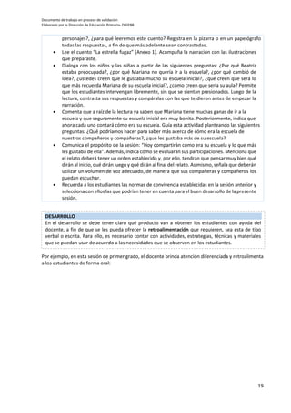 Documento de trabajo en proceso de validación
Elaborado por la Dirección de Educación Primaria- DIGEBR
19
personajes?, ¿para qué leeremos este cuento? Registra en la pizarra o en un papelógrafo
todas las respuestas, a fin de que más adelante sean contrastadas.
 Lee el cuento “La estrella fugaz” (Anexo 1). Acompaña la narración con las ilustraciones
que preparaste.
 Dialoga con los niños y las niñas a partir de las siguientes preguntas: ¿Por qué Beatriz
estaba preocupada?, ¿por qué Mariana no quería ir a la escuela?, ¿por qué cambió de
idea?, ¿ustedes creen que le gustaba mucho su escuela inicial?, ¿qué creen que será lo
que más recuerda Mariana de su escuela inicial?, ¿cómo creen que sería su aula? Permite
que los estudiantes intervengan libremente, sin que se sientan presionados. Luego de la
lectura, contrasta sus respuestas y compáralas con las que te dieron antes de empezar la
narración.
 Comenta que a raíz de la lectura ya saben que Mariana tiene muchas ganas de ir a la
escuela y que seguramente su escuela inicial era muy bonita. Posteriormente, indica que
ahora cada uno contará cómo era su escuela. Guía esta actividad planteando las siguientes
preguntas: ¿Qué podríamos hacer para saber más acerca de cómo era la escuela de
nuestros compañeros y compañeras?, ¿qué les gustaba más de su escuela?
 Comunica el propósito de la sesión: “Hoy compartirán cómo era su escuela y lo que más
les gustaba de ella”. Además, indica cómo se evaluarán sus participaciones. Menciona que
el relato deberá tener un orden establecido y, por ello, tendrán que pensar muy bien qué
dirán al inicio, qué dirán luego y qué dirán al final del relato. Asimismo, señala que deberán
utilizar un volumen de voz adecuado, de manera que sus compañeras y compañeros los
puedan escuchar.
 Recuerda a los estudiantes las normas de convivencia establecidas en la sesión anterior y
selecciona con ellos las que podrían tener en cuenta para el buen desarrollo de la presente
sesión.
Por ejemplo, en esta sesión de primer grado, el docente brinda atención diferenciada y retroalimenta
a los estudiantes de forma oral:
DESARROLLO
En el desarrollo se debe tener claro qué producto van a obtener los estudiantes con ayuda del
docente, a fin de que se les pueda ofrecer la retroalimentación que requieren, sea esta de tipo
verbal o escrita. Para ello, es necesario contar con actividades, estrategias, técnicas y materiales
que se puedan usar de acuerdo a las necesidades que se observen en los estudiantes.
 