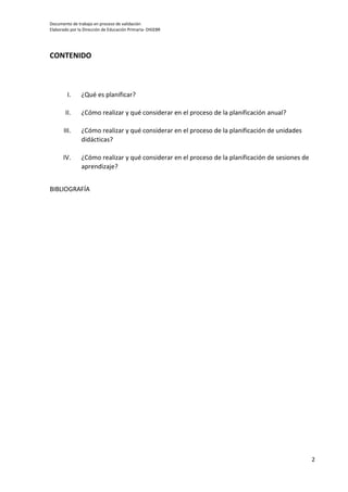 Documento de trabajo en proceso de validación
Elaborado por la Dirección de Educación Primaria- DIGEBR
2
CONTENIDO
I. ¿Qué es planificar?
II. ¿Cómo realizar y qué considerar en el proceso de la planificación anual?
III. ¿Cómo realizar y qué considerar en el proceso de la planificación de unidades
didácticas?
IV. ¿Cómo realizar y qué considerar en el proceso de la planificación de sesiones de
aprendizaje?
BIBLIOGRAFÍA
 