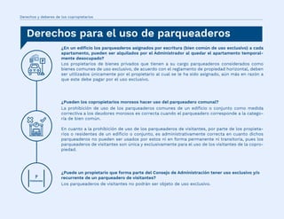 ¿En un ediﬁcio los parqueaderos asignados por escritura (bien común de uso exclusivo) a cada
apartamento, pueden ser alquilados por el Administrador al quedar el apartamento temporal-
mente desocupado?
Los propietarios de bienes privados que tienen a su cargo parqueaderos considerados como
bienes comunes de uso exclusivo, de acuerdo con el reglamento de propiedad horizontal, deben
ser utilizados únicamente por el propietario al cual se le ha sido asignado, aún más en razón a
que este debe pagar por el uso exclusivo.
¿Pueden los copropietarios morosos hacer uso del parqueadero comunal?
La prohibición de uso de los parqueaderos comunes de un ediﬁcio o conjunto como medida
correctiva a los deudores morosos es correcta cuando el parqueadero corresponde a la catego-
ría de bien común.
En cuanto a la prohibición de uso de los parqueaderos de visitantes, por parte de los propieta-
rios o residentes de un ediﬁcio o conjunto, es administrativamente correcta en cuanto dichos
parqueaderos no pueden ser usados por estos ni en forma permanente ni transitoria, pues los
parqueaderos de visitantes son única y exclusivamente para el uso de los visitantes de la copro-
piedad.
¿Puede un propietario que forma parte del Consejo de Administración tener uso exclusivo y/o
recurrente de un parqueadero de visitantes?
Los parqueaderos de visitantes no podrán ser objeto de uso exclusivo.
Derechos y deberes de los copropietarios
Derechos para el uso de parqueaderos
 