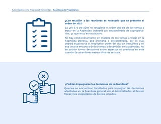Quienes se encuentran facultados para impugnar las decisiones
adoptadas en la Asamblea general son el Administrador, el Revisor
ﬁscal y los propietarios de bienes privados.
¿Con relación a las reuniones es necesario que se presente el
orden del día?
¿Podrían impugnarse las decisiones de la Asamblea?
La Ley 675 de 2001 no establece el orden del día de los temas a
tratar en la Asamblea ordinaria y/o extraordinaria de copropieta-
rios, ya que esto es facultativo.
No hay condicionamiento en materia de los temas a tratar en la
Asamblea general, sea ordinaria o extraordinaria, por lo cual
deberá elaborarse el respectivo orden del día sin limitantes y en
esa lista se encontrarán los temas a desarrollar en la asamblea. No
se podrán tomar decisiones sobre aspectos no previstos en este
cuando de asambleas extraordinarias se trate.
Autoridades en la Propiedad Horizontal - Asamblea de Propietarios
 