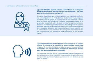 El revisor ﬁscal debe ser contador público con matricula profesio-
nal e inscripción en la Junta Central de Contadores, subrayando
que en el caso de ejercer en un conjunto de uso comercial o mixto,
este no puede ser propietario o tenedor de bienes privados en la
propiedad horizontal sobre la cual cumple funciones, así como
tampoco puede tener parentesco hasta el cuarto grado de consan-
guinidad, segundo de aﬁnidad o primero civil; ni vínculos comercia-
les o cualquier situación que hiciese su labor menos objetiva con
el Administrador y los miembros del consejo de administración. En
los conjuntos de uso residencial será potestativa el uso de esta
ﬁgura.
Los revisores ﬁscales de las copropiedades pueden intervenir en
las deliberaciones de la Asamblea o los consejos de administración
en la medida que sea citado a las reuniones con derecho a voz,
pero no a voto.
¿Qué inhabilidades existen para ser revisor ﬁscal de un conjunto
sometido a propiedad horizontal y para ser el contador?, ¿es obli-
gatorio contar con estas dos ﬁguras?
¿Qué responsabilidad tiene el Revisor Fiscal cuando no da cumpli-
miento al informar a la Asamblea o tomar medidas correctivas,
respecto de nombramiento de consejeros que no son previamente
autorizados por los verdaderos titulares del derecho de dominio
para que les represente en la Asamblea?
Autoridades en la Propiedad Horizontal - Revisor ﬁscal
 