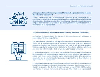 ¿Si se presentan conﬂictos en propiedad horizontal, bajo qué artículo se puede
dar solución a los mismos?
Existen mecanismos para la solución de conﬂictos entre copropietarios. El
comité de convivencia de la copropiedad es el encargado de liderar la iniciativa,
sin embargo, y debido a su naturaleza conciliadora, el Comité no podrá imponer
ninguna sanción sobre las personas que estén generando la perturbación en la
convivencia en la copropiedad.
¿En una propiedad horizontal es necesario tener un Manual de convivencia?
La facultad de la expedición del Manual de convivencia está en cabeza de la
Asamblea general de propietarios.
Los manuales de convivencia son reglamentos internos que deben de ser apro-
bados por el máximo órgano de la propiedad horizontal, que es la Asamblea
general de propietarios. Teniendo en cuenta que todo lo que apruebe la Asam-
blea de propietarios es de carácter obligatorio, debe darse cabal cumplimiento
por parte del Administrador de la propiedad y de los copropietarios.
Es importante dejar en claro que los reglamentos internos de este tipo (manual
de convivencia, de funcionamiento de servicios como: piscinas, salones comu-
nales, etc.) tienen como ﬁnalidad lograr soluciones simples a los problemas
generados por la convivencia; temas que por lo general no se desarrollan en el
reglamento de la copropiedad.
Es responsabilidad de los organismos de administración y control de la copro-
piedad (asamblea general de propietarios, administrador y consejo de adminis-
tración) la creación del Comité de convivencia y la expedición del Manual de
convivencia en aras de mantener la armonía que debe existir en la copropiedad.
Convivencia en Propiedad Horizontal
 