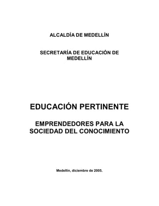 ALCALDÍA DE MEDELLÍN


  SECRETARÍA DE EDUCACIÓN DE
          MEDELLÍN




EDUCACIÓN PERTINENTE

 EMPRENDEDORES PARA LA
SOCIEDAD DEL CONOCIMIENTO




       Medellín, diciembre de 2005.
 