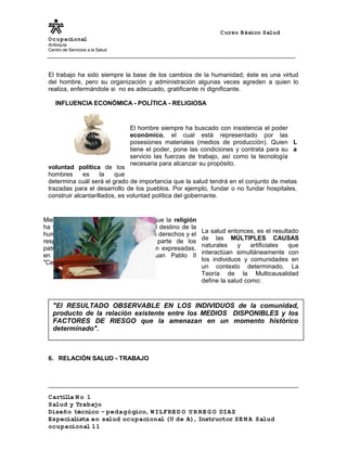 Curso Básico Salud
Ocupacional
Antioquia
Centro de Servicios a la Salud
El trabajo ha sido siempre la base de los cambios de la humanidad; éste es una virtud
del hombre, pero su organización y administración algunas veces agreden a quien lo
realiza, enfermándole si no es adecuado, gratificante ni dignificante.
INFLUENCIA ECONÓMICA - POLÍTICA - RELIGIOSA
L
a
voluntad política de los
hombres es la que
determina cuál será el grado de importancia que la salud tendrá en el conjunto de metas
trazadas para el desarrollo de los pueblos. Por ejemplo, fundar o no fundar hospitales,
construir alcantarillados, es voluntad política del gobernante.
La salud entonces, es el resultado
de las MÚLTIPLES CAUSAS
naturales y artificiales que
interactúan simultáneamente con
los individuos y comunidades en
un contexto determinado. La
Teoría de la Multicausalidad
define la salud como:
6. RELACIÓN SALUD - TRABAJO
Cartilla N o 1
Salud y Trabajo
Diseño técnico – pedagógico, WILFRE D O U R RE G O DIAZ
Especialista en salud ocupacional (U de A), Instructor SE N A Salud
ocupacional 11
Mientras tanto se ha podido observar que la religión
ha tenido un papel preponderante en el destino de la
humanidad; en la actualidad reclama los derechos y el
respeto para los trabajadores por parte de los
patrones. Estas consideraciones se ven expresadas,
en la carta Encíclica Papal de Juan Pablo II
"Centesimus Annus".
El hombre siempre ha buscado con insistencia el poder
económico, el cual está representado por las
posesiones materiales (medios de producción). Quien
tiene el poder, pone las condiciones y contrata para su
servicio las fuerzas de trabajo, así como la tecnología
necesaria para alcanzar su propósito.
"El RESULTADO OBSERVABLE EN LOS INDIVIDUOS de la comunidad,
producto de la relación existente entre los MEDIOS DISPONIBLES y los
FACTORES DE RIESGO que la amenazan en un momento histórico
determinado".
 