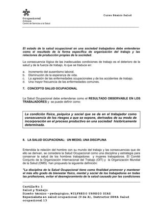 Curso Básico Salud
Ocupacional
Antioquia
Centro de Servicios a la Salud
El estado de la salud ocupacional en una sociedad trabajadora debe entenderse
como el resultado de la forma específica de organización del trabajo y las
relaciones de producción propias de la sociedad.
La consecuencia lógica de las inadecuadas condiciones de trabajo es el deterioro de la
salud y de la fuerza de trabajo, lo que se traduce en:
a. Incremento del ausentismo laboral.
b. Disminución de la esperanza de vida.
c. La agresión de las enfermedades ocupacionales y de los accidentes de trabajo.
d. Una mayor frecuencia de las enfermedades comunes.
7. CONCEPTO SALUD OCUPACIONAL
La Salud Ocupacional debe entenderse como el RESULTADO OBSERVABLE EN LOS
TRABAJADORES y se puede definir como:
8. LA SALUD OCUPACIONAL: UN MEDIO, UNA DISCIPLINA
Entendida la relación del hombre con su mundo del trabajo y las consecuencias que de
ello se derivan, se considera la Salud Ocupacional como una disciplina y estrategia para
conservar la salud de los hombres trabajadores y mujeres trabajadoras. El Comité
Conjunto de la Organización Internacional del Trabajo (OIT) y la Organización Mundial
de la Salud (OMS) han propuesto la siguiente definición:
"La disciplina de la Salud Ocupacional tiene como finalidad promover y mantener
el más alto grado de bienestar físico, mental y social de los trabajadores en todas
las profesiones, evitar el desmejoramiento de la salud causado por las condiciones
Cartilla N o 1
Salud y Trabajo
Diseño técnico – pedagógico, WILFRE D O U R RE G O DIAZ
Especialista en salud ocupacional (U de A), Instructor SE N A Salud
ocupacional 13
La condición física, psíquica y social que se da en el trabajador como
consecuencia de los riesgos a que se expone, derivados de su modo de
incorporación en el proceso productivo en una sociedad históricamente
determinada.
 