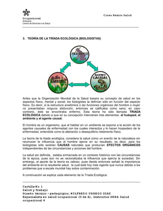 Curso Básico Salud
Ocupacional
Antioquia
Centro de Servicios a la Salud
3. TEORÍA DE LA TRÍADA ECOLÓGICA (BIOLOGISTAS)
Antes que la Organización Mundial de la Salud basara su concepto de salud en los
aspectos físico, mental y social, los biologistas la definían sólo en función del aspecto
físico. Es decir, si la estructura anatómica o las funciones orgánicas del hombre o mujer
no presentaban ninguna disfunción, entonces se calificaba como sano; en caso
contrario, éste se encontraba enfermo. Esta teoría ha sido llamada TRIADA
ECOLÓGICA debido a que en su concepción intervienen tres elementos: el huésped, el
ambiente y el agente causal.
El hombre es un organismo, que al habitar en un ambiente se expone a la acción de los
agentes causales de enfermedad con los cuales interactúa y lo hacen hospedero de la
enfermedad, entendida como la alteración o desequilibrio netamente físico.
La teoría de la triada ecológica, considera la salud como un evento de la naturaleza sin
reconocer la influencia que el hombre ejerce en su resultado; es decir, para los
biologistas sólo existían CAUSAS naturales que producían EFECTOS ORGÁNICOS
independientes de las circunstancias y acciones del hombre.
La salud así definida, estaba enmarcada en un contexto histórico con las circunstancias
de la época, pues aún no se racionalizaba la influencia que ejercía la sociedad. Sin
embargo, el aporte de la teoría es valioso, pues desde entonces señaló la importancia
del ambiente en la resultante salud, la cual está hoy más vigente que nunca debido a los
problemas que a escala mundial hay sobre contaminación.
A continuación se explica cada elemento de la Tríada Ecológica:
Cartilla N o 1
Salud y Trabajo
Diseño técnico – pedagógico, WILFRE D O U R RE G O DIAZ
Especialista en salud ocupacional (U de A), Instructor SE N A Salud
ocupacional 4
 