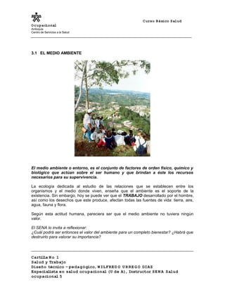 Curso Básico Salud
Ocupacional
Antioquia
Centro de Servicios a la Salud
3.1 EL MEDIO AMBIENTE
El medio ambiente o entorno, es el conjunto de factores de orden físico, químico y
biológico que actúan sobre el ser humano y que brindan a éste los recursos
necesarios para su supervivencia.
La ecología dedicada al estudio de las relaciones que se establecen entre los
organismos y el medio donde viven, enseña que el ambiente es el soporte de la
existencia. Sin embargo, hoy se puede ver que el TRABAJO desarrollado por el hombre,
así como los desechos que este produce, afectan todas las fuentes de vida: tierra, aire,
agua, fauna y flora.
Según esta actitud humana, pareciera ser que el medio ambiente no tuviera ningún
valor.
El SENA lo invita a reflexionar:
¿Cuál podrá ser entonces el valor del ambiente para un completo bienestar? ¿Habrá que
destruirlo para valorar su importancia?
Cartilla N o 1
Salud y Trabajo
Diseño técnico – pedagógico, WILFRE D O U R RE G O DIAZ
Especialista en salud ocupacional (U de A), Instructor SE N A Salud
ocupacional 5
 