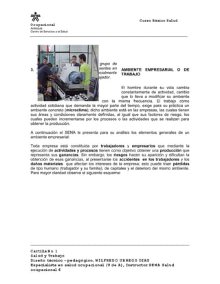 Curso Básico Salud
Ocupacional
Antioquia
Centro de Servicios a la Salud
3.2 AMBIENTE EMPRESARIAL O DE
TRABAJO
El hombre durante su vida cambia
constantemente de actividad, cambio
que lo lleva a modificar su ambiente
con la misma frecuencia. El trabajo como
actividad cotidiana que demanda la mayor parte del tiempo, exige para su práctica un
ambiente concreto (microclima); dicho ambiente está en las empresas, las cuales tienen
sus áreas y condiciones claramente definidas, al igual que sus factores de riesgo, los
cuales pueden incrementarse por los procesos o las actividades que se realizan para
obtener la producción.
A continuación el SENA le presenta para su análisis los elementos generales de un
ambiente empresarial:
Toda empresa está constituida por trabajadores y empresarios que mediante la
ejecución de actividades y procesos tienen como objetivo obtener una producción que
representa sus ganancias. Sin embargo, los riesgos hacen su aparición y dificultan la
obtención de esas ganancias, al presentarse los accidentes en los trabajadores y los
daños materiales que afectan los intereses de la empresa; esto puede traer pérdidas
de tipo humano (trabajador y su familia), de capitales y el deterioro del mismo ambiente.
Para mayor claridad observe el siguiente esquema:
Cartilla N o 1
Salud y Trabajo
Diseño técnico – pedagógico, WILFRE D O U R RE G O DIAZ
Especialista en salud ocupacional (U de A), Instructor SE N A Salud
ocupacional 6
Analice el siguiente concepto:
El ambiente empresarial es el grupo de
factores naturales y artificiales presentes en
las áreas de trabajo y que potencialmente
son capaces de influir sobre el trabajador.
 