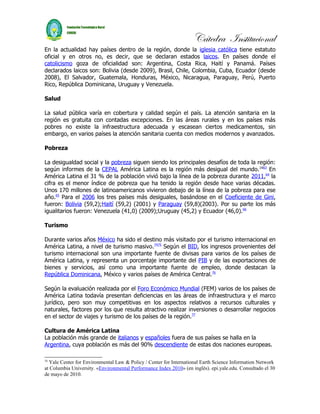 Cátedra Institucional
En la actualidad hay países dentro de la región, donde la iglesia católica tiene estatuto
oficial y en otros no, es decir, que se declaran estados laicos. En países donde el
catolicismo goza de oficialidad son: Argentina, Costa Rica, Haití y Panamá. Países
declarados laicos son: Bolivia (desde 2009), Brasil, Chile, Colombia, Cuba, Ecuador (desde
2008), El Salvador, Guatemala, Honduras, México, Nicaragua, Paraguay, Perú, Puerto
Rico, República Dominicana, Uruguay y Venezuela.

Salud

La salud pública varía en cobertura y calidad según el país. La atención sanitaria en la
región es gratuita con contadas excepciones. En las áreas rurales y en los países más
pobres no existe la infraestructura adecuada y escasean ciertos medicamentos, sin
embargo, en varios países la atención sanitaria cuenta con medios modernos y avanzados.

Pobreza

La desigualdad social y la pobreza siguen siendo los principales desafíos de toda la región:
según informes de la CEPAL América Latina es la región más desigual del mundo. 1663 En
América Latina el 31 % de la población vivió bajo la línea de la pobreza durante 2011,64 la
cifra es el menor índice de pobreza que ha tenido la región desde hace varias décadas.
Unos 170 millones de latinoamericanos vivieron debajo de la línea de la pobreza para ese
año.65 Para el 2006 los tres países más desiguales, basándose en el Coeficiente de Gini,
fueron: Bolivia (59,2);Haití (59,2) (2001) y Paraguay (59,8)(2003). Por su parte los más
igualitarios fueron: Venezuela (41,0) (2009);Uruguay (45,2) y Ecuador (46,0).66

Turismo

Durante varios años México ha sido el destino más visitado por el turismo internacional en
América Latina, a nivel de turismo masivo.7475 Según el BID, los ingresos provenientes del
turismo internacional son una importante fuente de divisas para varios de los países de
América Latina, y representa un porcentaje importante del PIB y de las exportaciones de
bienes y servicios, así como una importante fuente de empleo, donde destacan la
República Dominicana, México y varios países de América Central.76

Según la evaluación realizada por el Foro Económico Mundial (FEM) varios de los países de
América Latina todavía presentan deficiencias en las áreas de infraestructura y el marco
jurídico, pero son muy competitivas en los aspectos relativos a recursos culturales y
naturales, factores por los que resulta atractivo realizar inversiones o desarrollar negocios
en el sector de viajes y turismo de los países de la región.77

Cultura de América Latina
La población más grande de italianos y españoles fuera de sus países se halla en la
Argentina, cuya población es más del 90% descendiente de estas dos naciones europeas.

16
  Yale Center for Environmental Law & Policy / Center for International Earth Science Information Network
at Columbia University. «Environmental Performance Index 2010» (en inglés). epi.yale.edu. Consultado el 30
de mayo de 2010.
 