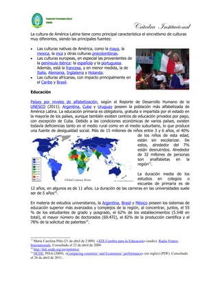 Cátedra Institucional
La cultura de América Latina tiene como principal característica el sincretismo de culturas
muy diferentes, siendo las principales fuentes:

•    Las culturas nativas de América, como la maya, la
     mexica, la inca y otras culturas precolombinas.
•    Las culturas europeas, en especial las provenientes de
     la península ibérica: la española y la portuguesa.
     Además, está la francesa, y en menor medida, la de
     Italia, Alemania, Inglaterra y Holanda.
•    Las culturas africanas, con impacto principalmente en
     el Caribe y Brasil.

Educación

Países por niveles de alfabetización, según el Reporte de Desarrollo Humano de la
UNESCO (2011). Argentina, Cuba y Uruguay poseen la población más alfabetizada de
América Latina. La educación primaria es obligatoria, gratuita e impartida por el estado en
la mayoría de los países, aunque también existen centros de educación privados por pago,
con excepción de Cuba. Debido a las condiciones económicas de varios países, existen
todavía deficiencias tanto en el medio rural como en el medio suburbano, lo que produce
una fuente de desigualdad social. Más de 15 millones de niños entre 3 y 6 años, el 40%
                                                              de los niños de esta edad,
                                                              están sin escolarizar. De
                                                              estos, alrededor del 7%
                                                              están desnutridos. Alrededor
                                                              de 32 millones de personas
                                                              son    analfabetas    en    la
                                                              región17.

                                                            La duración media de los
                                                            estudios en colegios o
                                                            escuelas de primaria es de
12 años, en algunos es de 11 años. La duración de las carreras en las universidades suele
ser de 5 años18.

En materia de estudios universitarios, la Argentina, Brasil y México poseen los sistemas de
educación superior más avanzados y complejos de la región, al concentrar, juntos, el 55
% de los estudiantes de grado y posgrado, el 62% de los establecimientos (5.548 en
total), el mayor número de doctorados (69.472), el 82% de la producción científica y el
78% de la solicitud de patentes19.



17
   María Carolina Piña (21 de abril de 2 009). «XIX Cumbre para la Educación» (audio). Radio France
Internationale. Consultado el 23 de abril de 2009.
18
   http://hdr.undp.org/en/statistics/
19
   OCDE, PISA (2009). «Comparing countries’ and Economies’ performance» (en ingles) (PDF). Consultado
el 26 de abril de 2011..
 
