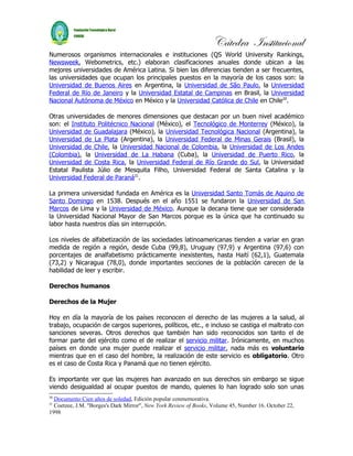 Cátedra Institucional
Numerosos organismos internacionales e instituciones (QS World University Rankings,
Newsweek, Webometrics, etc.) elaboran clasificaciones anuales donde ubican a las
mejores universidades de América Latina. Si bien las diferencias tienden a ser frecuentes,
las universidades que ocupan los principales puestos en la mayoría de los casos son: la
Universidad de Buenos Aires en Argentina, la Universidad de São Paulo, la Universidad
Federal de Río de Janeiro y la Universidad Estatal de Campinas en Brasil, la Universidad
Nacional Autónoma de México en México y la Universidad Católica de Chile en Chile20.

Otras universidades de menores dimensiones que destacan por un buen nivel académico
son: el Instituto Politécnico Nacional (México), el Tecnológico de Monterrey (México), la
Universidad de Guadalajara (México), la Universidad Tecnológica Nacional (Argentina), la
Universidad de La Plata (Argentina), la Universidad Federal de Minas Gerais (Brasil), la
Universidad de Chile, la Universidad Nacional de Colombia, la Universidad de Los Andes
(Colombia), la Universidad de La Habana (Cuba), la Universidad de Puerto Rico, la
Universidad de Costa Rica, la Universidad Federal de Río Grande do Sul, la Universidad
Estatal Paulista Júlio de Mesquita Filho, Universidad Federal de Santa Catalina y la
Universidad Federal de Paraná21.

La primera universidad fundada en América es la Universidad Santo Tomás de Aquino de
Santo Domingo en 1538. Después en el año 1551 se fundaron la Universidad de San
Marcos de Lima y la Universidad de México. Aunque la decana tiene que ser considerada
la Universidad Nacional Mayor de San Marcos porque es la única que ha continuado su
labor hasta nuestros días sin interrupción.

Los niveles de alfabetización de las sociedades latinoamericanas tienden a variar en gran
medida de región a región, desde Cuba (99,8), Uruguay (97,9) y Argentina (97,6) con
porcentajes de analfabetismo prácticamente inexistentes, hasta Haití (62,1), Guatemala
(73,2) y Nicaragua (78,0), donde importantes secciones de la población carecen de la
habilidad de leer y escribir.

Derechos humanos

Derechos de la Mujer

Hoy en día la mayoría de los países reconocen el derecho de las mujeres a la salud, al
trabajo, ocupación de cargos superiores, políticos, etc., e incluso se castiga el maltrato con
sanciones severas. Otros derechos que también han sido reconocidos son tanto el de
formar parte del ejército como el de realizar el servicio militar. Irónicamente, en muchos
países en donde una mujer puede realizar el servicio militar, nada más es voluntario
mientras que en el caso del hombre, la realización de este servicio es obligatorio. Otro
es el caso de Costa Rica y Panamá que no tienen ejército.

Es importante ver que las mujeres han avanzado en sus derechos sin embargo se sigue
viendo desigualdad al ocupar puestos de mando, quienes lo han logrado solo son unas
20
  Documento Cien años de soledad, Edición popular conmemorativa.
21
  Coetzee, J.M. "Borges's Dark Mirror", New York Review of Books, Volume 45, Number 16. October 22,
1998
 