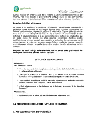 Cátedra Institucional
cuantas mujeres, sin embargo, cada día se ve cómo se va invadiendo el sector laboral por
mujeres, y se puede aplaudir el que el gobierno castigue a quien las trate con violencia,
que abra espacios de capacitación, créditos y apoyo psicológico a quienes lo necesitan.

Derechos del niño y adolescente

Se refiere a los derechos a la educación, así también a la vestimenta, alimentación y
protección contra maltratos. En esta región algunos niños o jóvenes adolescentes son
víctimas de los maltratos, explotación, pedofilia o acoso sexual. Algunos países ya tipifican
leyes para sancionar estas prácticas motivadas por el maltrato y la discriminación. Existen
sistemas de educación gratuita a la que concurre la mayor parte de los estudiantes, que
en estos países no cuenta con altos recursos económicos. También existen
establecimientos privados que solo son accesibles a las familias de mayores recursos. El
mismo escenario se repite para las universidades. Cuba es en el único país que no cuenta
con instituciones privadas y su población accede a los derechos educacionales de manera
gratuita.

Después de este trabajo continuaremos con el taller para profundizar los
conceptos aprendidos en esta primera sección:



                             LA SITUACIÓN DE AMÉRICA LATINA

Sabías qué…
Para investigar y pensar…

       Consulta los acontecimientos y fechas más importantes de la historia latinoamericana
        y realiza una línea del tiempo.

       ¿Qué países pertenecen a América Latina y qué Etnias, razas o grupos culturales
        habitan en ellos?; describe las características de la población latinoamericana.

       ¿Qué cambios económicos, políticos y sociales se han dado en América Latina antes,
        durante y después de la conquista y hasta la actualidad?

       ¿Cuál país americano se ha destacado por la defensa y promoción de los derechos
        humanos?

Afianzamiento…

       Realiza una sopa de letras con las palabras claves del tema de hoy.




1.2 RECORRIDO DESDE EL INICIO HASTA HOY DE COLOMBIA.



1. ANTECEDENTES DE LA INDEPENDENCIA
 