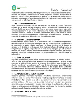 Cátedra Institucional
Desde su llegada al territorio que hoy ocupa Colombia, los conquistadores colonizaron sus
rincones más remotos, acabando con los reinos indígenas y fundando la mayoría de las
ciudades. Pero sólo hasta la segunda mitad del siglo XVI se organizaron las instituciones
coloniales, comenzando así un periodo de cambios y de inquietante transformación política
que culminaría en la Independencia de España.

2    HACIA LA INDEPENDENCIA22
Antes de finalizar la primera década del siglo XIX, tres siglos de dominación colonial
española en la Nueva Granada llegaron a su fin. Los cambios introducidos por las
reformas Borbónicas y por la Ilustración forjaron una nueva conciencia en los criollos,
quienes se percataron de que podían gobernarse por sí mismos. Pero la búsqueda de esa
autonomía comenzó a través de reuniones y documentos. En sí, fue la época de Juntas,
tertulias y múltiples manifestaciones de Independencia: la Rebelión de los Comuneros, la
traducción de los Derechos del Hombre y el Memorial de Agravios.

3 EL GRITO DE LA INDEPENDENCIA
Cuando Napoleón invadió España ya se respiraba en Santa Fé un aire de Independencia,
pese a que algunas juntas querían ser fieles al rey. En 1809 comenzaron los movimientos
de insurrección en varias colonias españolas. En Santa Fé, el anhelo de libertad se
concretó el 20 de julio de 1810, cuando el virreinato de la Nueva Granada proclamó su
independencia de España, aunque habrían de pasar nueve años para que esta se hiciera
realidad. Fue la época del caso del florero de Llorente al régimen del terror, pasando por
la llamada Patria Boba y las luchas internas. La campaña libertadora y la conformación de
la República.

4 LA GRAN COLOMBIA
Lograda la independencia, Simón Bolívar propuso crear la República de la Gran Colombia
Sobre la base territorial del antiguo Virreinato de la Nueva Granada. A partir de ese
momento se inició el lento proceso de organizar la república, pero afectado por la
situación económica y la deuda externa. A pesar de los esfuerzos del general Santander,
La Gran Colombia no sobreviviría a Bolívar. Además se dio la época de los Centralistas
contra federalistas, la búsqueda de la unidad bolivariana, la separación de Venezuela y la
dictadura de Bolívar en un ambiente de reconstrucción nacional.

5 LA REPÚBLICA DE LA NUEVA GRANADA
Fricciones políticas, diferencias regionales, dificultades económicas, conspiraciones
militares y hasta una guerra civil marcaron el período que siguió a la muerte del Libertador
Simón Bolívar. Pero tal crisis en el estado favoreció el nacimiento y consolidación de los
partidos políticos. Así como una conciencia nacional por remediar los problemas
comerciales, valorar la educación y conocer mejor el país. En sí, Santander enfrenta un
Estado en crisis con guerras internas y dilemas económicos. Se forman los partidos
políticos y Agustín Codazzi organiza la Comisión Corográfica.

6       REFORMAS Y RADICALISMO


22
     son los hechos más trascendentes de cada época de la historia de Colombia.
 