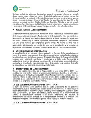 Cátedra Institucional
Un largo período de gobiernos liberales fue causa de numerosas reformas en un país
donde muchas cosas estaban por hacer. Se abolió la esclavitud, se crearon nuevas vías
de comunicación y se implantó el libre cambio, pero de la misma forma surgieron guerras
civiles y enfrentamientos en el interior del Estado. La segunda mitad del siglo XIX le dio,
además, un nuevo nombre: Estados Unidos de Colombia. Además se da en un país
marcado por las reformas, es abolida la esclavitud, se crean nuevas vías de comunicación
y se implanta el libre cambio, pero surgen las guerras civiles y los enfrentamientos.

7   RAFAEL NUÑEZ Y LA REGENERACIÓN

En 1878 Rafael Núñez pronunció un discurso en el que sostenía que aquella era la época
de la regeneración administrativa fundamental o de la catástrofe. Con ese nombre de
regeneración se conoció a un período donde Colombia se formó como nación, se dio luz a
una nueva Constitución y se crearon organismos, instituciones y empresas. Pero también
fue una época marcada por sangrientas guerras civiles. Así mismo se abre paso la
regeneración administrativa en medio de una nueva constitución y la creación de
organismos, instituciones y empresas. Una época marcada por cruentas guerras civiles.

8 LA ECONOMÍA EN LA REGENERACIÓN
La consolidación de un mercado interno nacional y el fomento de las exportaciones, a
través de productos en proceso de desarrollo comercial, fueron puntos fundamentales en
la política financiera de la Regeneración. El estado Colombiano de finales del siglo XIX,
buscaba tener autonomía económica y modernizarse a toda costa, fomentando la
producción a pesar de las críticas y oposiciones. En sí, se consolida un mercado interno
nacional y se fomentan las exportaciones a través de productos en proceso de desarrollo.
La búsqueda de una autonomía económica y modernidad.

9 CRISIS Y CAIDA DE LA REGENERACIÓN
Una de las etapas más críticas de la Regeneración se vivió entre 1898 y 1899. Los
partidos, uno en el poder y otro en la oposición, se encontraban divididos. El gobierno de
Caro fue acusado de fraude y manipulación. El de Marroquín calmó los ánimos y el de San
Clemente retornó al estilo anterior. En sí se dio la División de los partidos a lo largo de tres
gobiernos, lo que ocasionó uno de los panoramas económicos más sombríos y dio pie para
el inicio de la sangrienta Guerra de los Mil Días.

10 LOS GOBIERNOS CONSERVADORES (1904 – 1910)
El siglo XX comenzó para Colombia bajo la Égida (protección) de los gobiernos
conservadores, que ya habían puesto su sello desde la regeneración. A Rafael Reyes le
tocó la difícil misión de reconstruir un país agotado y empobrecido por la Guerra de los Mil
Días. Su quinquenio, que acabó en dictadura, estuvo marcado por el fortalecimiento del
Estado, la reorganización territorial y el avance empresarial. En resumen, el
fortalecimiento del estado coincide con la reorganización territorial y el impulso a los
medios de transporte. El Gobierno del general Rafael reyes y su posterior dictadura.

11 LOS GOBIERNOS CONSERVADORES (1910 – 1914)
 