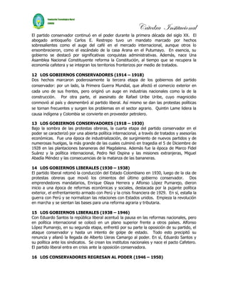 Cátedra Institucional
El partido conservador continuó en el poder durante la primera década del siglo XX. El
abogado antioqueño Carlos E. Restrepo tuvo un mandato marcado por hechos
sobresalientes como el auge del café en el mercado internacional, aunque otros lo
ensombrecieron, como el escándalo de la casa Arana en el Putumayo. En esencia, su
gobierno se destacó por significativas conquistas administrativas. Además, nace Una
Asamblea Nacional Constituyente reforma la Constitución, al tiempo que se recupera la
economía cafetera y se integran los territorios fronterizos por medio de tratados.

12 LOS GOBIERNOS CONSERVADORES (1914 – 1918)
Dos hechos marcaron poderosamente la tercera etapa de los gobiernos del partido
conservador: por un lado, la Primera Guerra Mundial, que afectó el comercio exterior en
cada uno de sus frentes, pero originó un auge en industrias nacionales como la de la
construcción. Por otra parte, el asesinato de Rafael Uribe Uribe, cuyo magnicidio
conmovió al país y desmembró al partido liberal. Así mismo se dan las protestas políticas
se tornan frecuentes y surgen los problemas en el sector agrario. Quintin Lame lidera la
causa indígena y Colombia se convierte en proveedor petrolero.

13 LOS GOBIERNOS CONSERVADORES (1918 – 1930)
Bajo la sombra de las protestas obreras, la cuarta etapa del partido conservador en el
poder se caracterizó por una abierta política internacional, a través de tratados y asesorías
económicas. Fue una época de industrialización, de surgimiento de nuevos partidos y de
numerosas huelgas, la más grande de las cuales culminó en tragedia el 5 de Diciembre de
1928 en las plantaciones bananeras del Magdalena. Además fue la época de Marco Fidel
Suárez y la política internacional, Pedro Nel Ospina y las misiones extranjeras, Miguel
Abadía Méndez y las consecuencias de la matanza de las bananeras.

14 LOS GOBIERNOS LIBERALES (1930 – 1938)
El partido liberal retomó la conducción del Estado Colombiano en 1930, luego de la ola de
protestas obreras que movió los cimientos del último gobierno conservador. Dos
emprendedores mandatarios, Enrique Olaya Herrera y Alfonso López Pumarejo, dieron
inicio a una época de reformas económicas y sociales, destacada por la pujante política
exterior, el enfrentamiento armado con Perú y la crisis financiera de 1929. En sí, estalla la
guerra con Perú y se normalizan las relaciones con Estados unidos. Empieza la revolución
en marcha y se sientan las bases para una reforma agraria y tributaria.

15 LOS GOBIERNOS LIBERALES (1938 – 1946)
Con Eduardo Santos la república liberal acentuó la pausa en las reformas nacionales, pero
en política internacional se colocó en un plano superior frente a otros países. Alfonso
López Pumarejo, en su segunda etapa, enfrentó por su parte la oposición de su partido, el
ataque conservador y hasta un intento de golpe de estado. Todo esto precipitó su
renuncia y allanó la llegada de Alberto Lleras Camargo al poder. En sí, Eduardo Santos y
su política ante los sindicatos. Se crean los institutos nacionales y nace el pacto Cafetero.
El partido liberal entra en crisis ante la oposición conservadora.

16 LOS CONSERVADORES REGRESAN AL PODER (1946 – 1950)
 