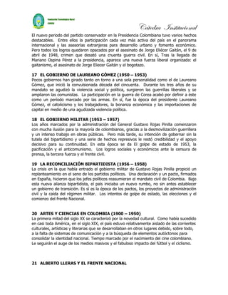 Cátedra Institucional
El nuevo periodo del partido conservador en la Presidencia Colombiana tuvo varios hechos
destacables. Entre ellos la participación cada vez más activa del país en el panorama
internacional y las asesorías extranjeras para desarrollo urbano y fomento económico.
Pero todos los logros quedaron opacados por el asesinato de Jorge Eliécer Gaitán, el 9 de
abril de 1948, crimen que desató una cruenta guerra civil. En sí, Tras la llegada de
Mariano Ospina Pérez a la presidencia, aparece una nueva fuerza liberal organizada: el
gaitanismo, el asesinato de Jorge Eliecer Gaitán y el bogotazo.

17 EL GOBIERNO DE LAUREANO GÓMEZ (1950 – 1953)
Pocos gobiernos han girado tanto en torno a una sola personalidad como el de Laureano
Gómez, que inició la convulsionada década del cincuenta. Durante los tres años de su
mandato se agudizó la violencia social y política, surgieron las guerrillas liberales y se
ampliaron las comunistas. La participación en la guerra de Corea acabó por definir a éste
como un período marcado por las armas. En sí, fue la época del presidente Laureano
Gómez, el catolicismo y los trabajadores, la bonanza económica y las importaciones de
capital en medio de una agudizada violencia política.

18 EL GOBIERNO MILITAR (1953 – 1957)
Los años marcados por la administración del General Gustavo Rojas Pinilla comenzaron
con mucha ilusión para la mayoría de colombianos, gracias a la desmovilización guerrillera
y un intenso trabajo en obras públicas. Pero más tarde, su intención de gobernar sin la
tutela del bipartidismo y una serie de hechos represivos le restó credibilidad y el apoyo
decisivo para su continuidad. En esta época se da El golpe de estado de 1953, la
pacificación y el anticomunismo. Los logros sociales y económicos ante la censura de
prensa, la tercera fuerza y el frente civil.

19 LA RECONCILIACIÓN BIPARTIDISTA (1956 – 1958)
La crisis en la que había entrado el gobierno militar de Gustavo Rojas Pinilla propició un
replanteamiento en el seno de los partidos políticos. Una declaración y un pacto, firmados
en España, hicieron que los jefes políticos reasumieran el mandato civil de Colombia. Bajo
esta nueva alianza bipartidista, el país iniciaba un nuevo rumbo, no sin antes establecer
un gobierno de transición. Es sí es la época de los pactos, los proyectos de administración
civil y la caída del régimen militar. Los intentos de golpe de estado, las elecciones y el
comienzo del frente Nacional.


20 ARTES Y CIENCIAS EN COLOMBIA (1900 – 1950)
La primera mitad del siglo XX se caracterizó por la novedad cultural. Como había sucedido
en casi toda América, en el siglo XIX, el país estuvo relativamente aislado de las corrientes
culturales, artísticas y literarias que se desarrollaban en otros lugares debido, sobre todo,
a la falta de sistemas de comunicación y a la búsqueda de elementos autóctonos para
consolidar la identidad nacional. Tiempo marcado por el nacimiento del cine colombiano.
Le seguirán el auge de los medios masivos y el fabuloso impacto del fútbol y el ciclismo.



21 ALBERTO LLERAS Y EL FRENTE NACIONAL
 