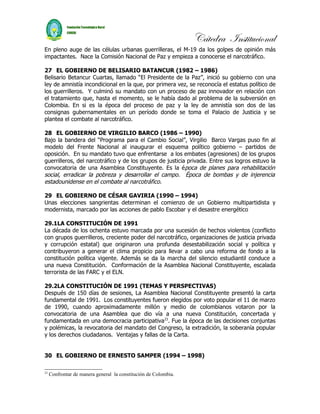 Cátedra Institucional
En pleno auge de las células urbanas guerrilleras, el M-19 da los golpes de opinión más
impactantes. Nace la Comisión Nacional de Paz y empieza a conocerse el narcotráfico.

27 EL GOBIERNO DE BELISARIO BATANCUR (1982 – 1986)
Belisario Betancur Cuartas, llamado “El Presidente de la Paz”, inició su gobierno con una
ley de amnistía incondicional en la que, por primera vez, se reconocía el estatus político de
los guerrilleros. Y culminó su mandato con un proceso de paz innovador en relación con
el tratamiento que, hasta el momento, se le había dado al problema de la subversión en
Colombia. En si es la época del proceso de paz y la ley de amnistía son dos de las
consignas gubernamentales en un período donde se toma el Palacio de Justicia y se
plantea el combate al narcotráfico.

28 EL GOBIERNO DE VIRGILIO BARCO (1986 – 1990)
Bajo la bandera del “Programa para el Cambio Social”, Virgilio Barco Vargas puso fin al
modelo del Frente Nacional al inaugurar el esquema político gobierno – partidos de
oposición. En su mandato tuvo que enfrentarse a los embates (agresiones) de los grupos
guerrilleros, del narcotráfico y de los grupos de justicia privada. Entre sus logros estuvo la
convocatoria de una Asamblea Constituyente. Es la época de planes para rehabilitación
social, erradicar la pobreza y desarrollar el campo. Época de bombas y de injerencia
estadounidense en el combate al narcotráfico.

29 EL GOBIERNO DE CÉSAR GAVIRIA (1990 – 1994)
Unas elecciones sangrientas determinan el comienzo de un Gobierno multipartidista y
modernista, marcado por las acciones de pablo Escobar y el desastre energético

29.1LA CONSTITUCIÓN DE 1991
La década de los ochenta estuvo marcada por una sucesión de hechos violentos (conflicto
con grupos guerrilleros, creciente poder del narcotráfico, organizaciones de justicia privada
y corrupción estatal) que originaron una profunda desestabilización social y política y
contribuyeron a generar el clima propicio para llevar a cabo una reforma de fondo a la
constitución política vigente. Además se da la marcha del silencio estudiantil conduce a
una nueva Constitución. Conformación de la Asamblea Nacional Constituyente, escalada
terrorista de las FARC y el ELN.

29.2LA CONSTITUCIÓN DE 1991 (TEMAS Y PERSPECTIVAS)
Después de 150 días de sesiones, La Asamblea Nacional Constituyente presentó la carta
fundamental de 1991. Los constituyentes fueron elegidos por voto popular el 11 de marzo
de 1990, cuando aproximadamente millón y medio de colombianos votaron por la
convocatoria de una Asamblea que dio vía a una nueva Constitución, concertada y
fundamentada en una democracia participativa23. Fue la época de las decisiones conjuntas
y polémicas, la revocatoria del mandato del Congreso, la extradición, la soberanía popular
y los derechos ciudadanos. Ventajas y fallas de la Carta.


30 EL GOBIERNO DE ERNESTO SAMPER (1994 – 1998)

23
     Confrontar de manera general la constitución de Colombia.
 